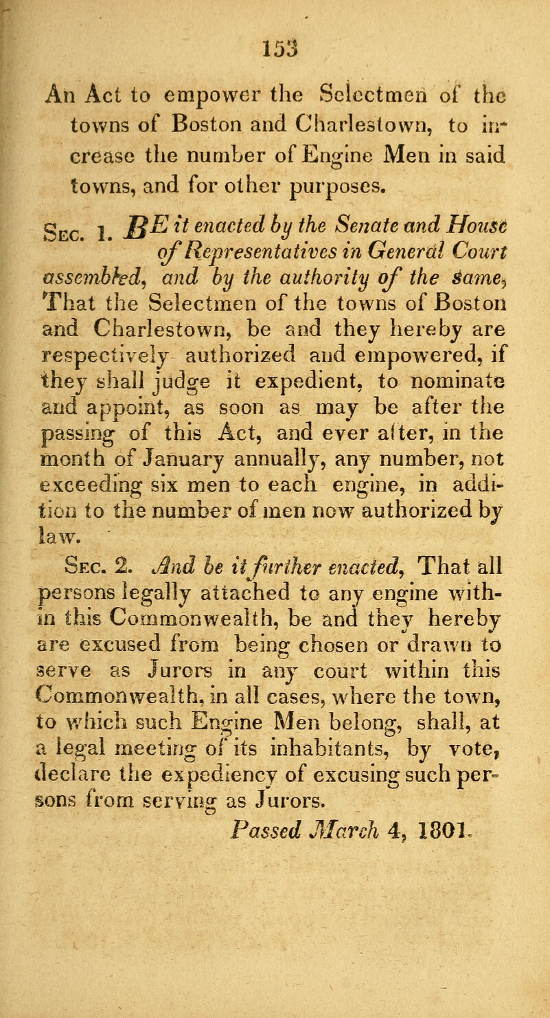 An Act to empower the Selectmen of the towns of Boston and Charlestown, to in- crease the number of Engine Men in said towns, and for other purposes. Sec. 1. JB-E **■ enacted % the Senate and House of Representatives in General Court assembhd, and by the authority of the same^ That the Selectmen of the towns of Boston and Charlestown, be and they hereby are respectively authorized and empowered, if they shall judge it expedient, to nominate and appoint, as soon as may be after the passing of this Act, and ever after, in the month of January annually, any number, not exceeding six men to each engine, in addi- tion to the number of men nowT authorized by law. ' Sec 2. And be ii further enacted, That all persons legally attached to any engine with- in this Commonwealth, be and they hereby are excused from being chosen or drawn to serve as Jurors in any court within this Commonwealth, in all cases, where the town, to which such Engine Men belong, shall, at a legal meeting of its inhabitants, by vote, declare the expediency of excusing such per- sons from serving as Jurors.