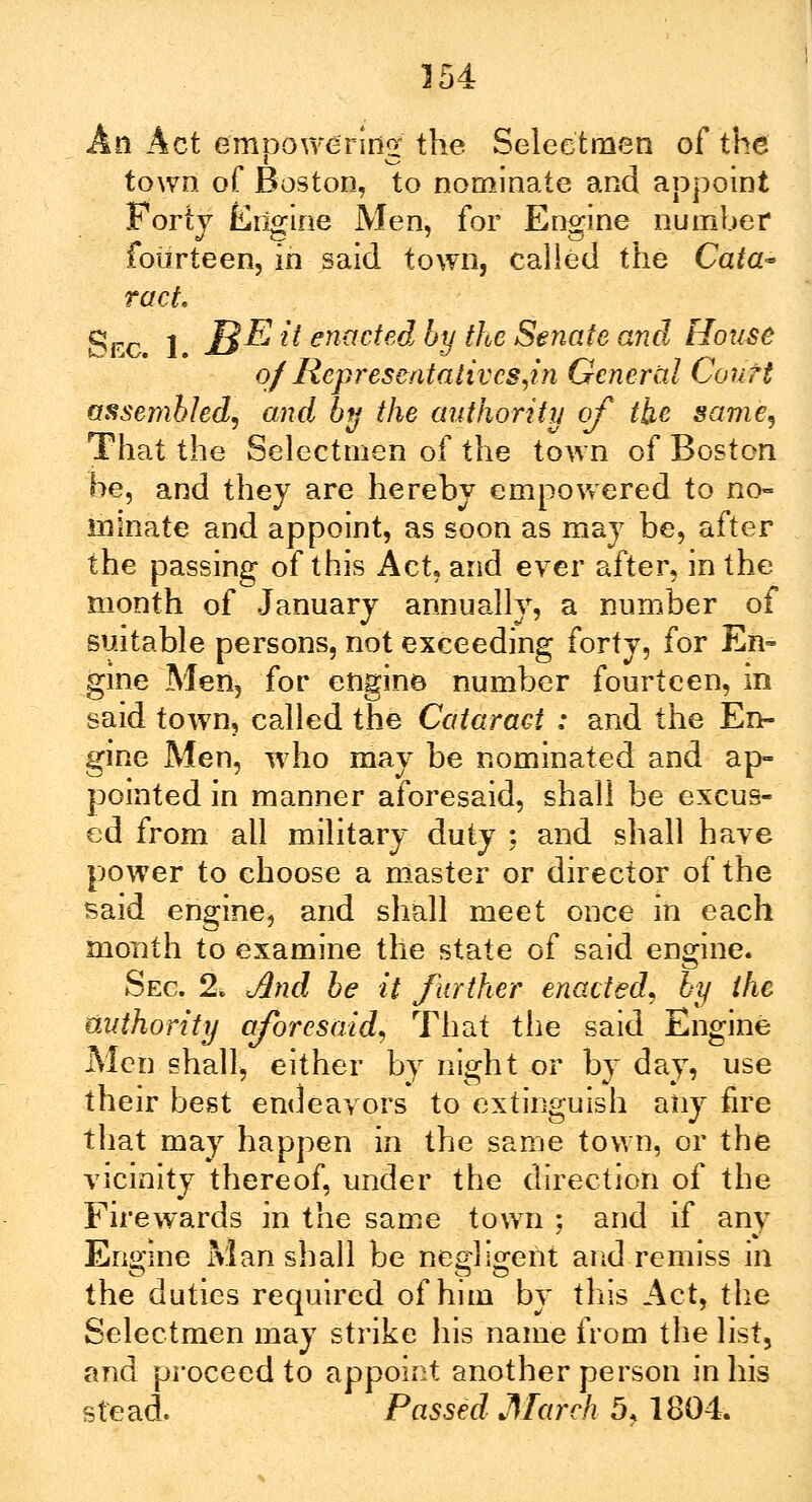 An Act empowering the Selectmen of the town of Boston, to nominate and appoint Forty Engine Men, for Engine number fourteen, in said town, called the Cata~ ract. Sec 1 JB$ i* enacted by the Senate and House of Representatives,in General Court assenihled, and by the authority of the same, That the Selectmen of the town of Boston be, and they are hereby empowered to no- minate and appoint, as soon as may be, after the passing of this Act, and ever after, in the month of January annually, a number of suitable persons, not exceeding forty, for En- gine Men, for engine number fourteen, in said town, called the Cataract : and the En- gine Men, who may be nominated and ap- pointed in manner aforesaid, shall be excus- ed from all military duty : and shall have power to choose a master or director of the said engine, and shall meet once in each month to examine the state of said engine. Sec 2. And be it further enacted, by the authority aforesaid, That the said Engine Men shall, either by night or by day, use their best endeavors to extinguish any fire that may happen in the same town, or the vicinity thereof, under the direction of the Fire wards in the same town ; and if any Engine Man shall be negligent and remiss in the duties required of him by this Act, the Selectmen may strike his name from the list, and proceed to appoint another person in his stead. Passed March 5, 1804.