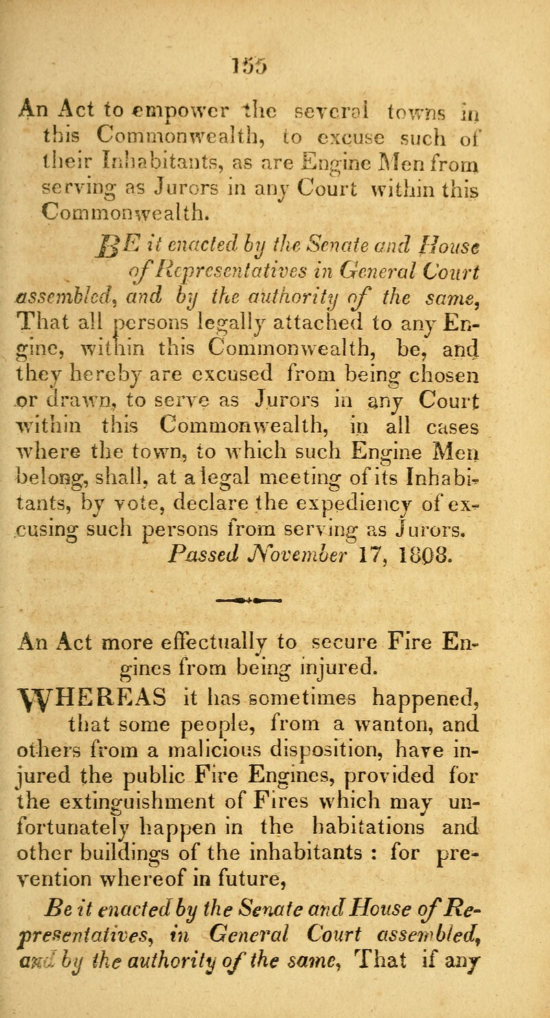 An Act to empower the several towns in this Commonwealth, io excuse such of their Inhabitants, as are Engine Men from serving as Jurors in any Court within this Commonwealth. J]E it enacted by the Senate and House of Representatives in General Court assembled, and by the authority of the same, That all persons legally attached to any En- gine, witnin this Commonwealth, be, and they hereby are excused from being chosen .or drawn, to serve as Jurors in any Court within this Commonwealth, in all cases where the town, to which such Engine Men belong, shall, at a legal meeting of its Inhabit tants, by vote, declare the expediency of exr- cusing such persons from serving as Jurors. Passed November 17, 1803. An Act more effectually to secure Fire En- gines from being injured. \ty HE RE AS it has sometimes happened, that some people, from a wanton, and others from a malicious disposition, have in- jured the public Fire Engines, provided for the extinguishment of Fires which may un- fortunately happen in the habitations and other buildings of the inhabitants : for pre- vention whereof in future, Be it enacted by the Senate and House of Re- presentatives, in General Court assembled, and by the authority of the same, That if any