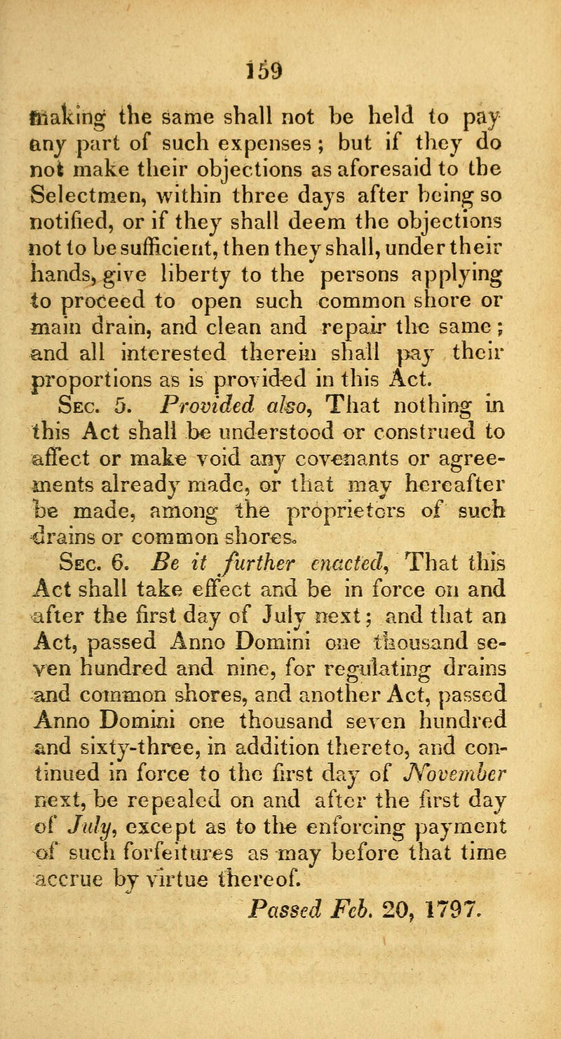 ftiaking the same shall not be held to pay any part of such expenses ; but if they do not make their objections as aforesaid to the Selectmen, within three days after being so notified, or if they shall deem the objections not to be sufficient, then they shall, under their hands, give liberty to the persons applying to proceed to open such common shore or main drain, and clean and repair the same; and all interested therein shall pay their proportions as is provided in this Act. Sec. 5. Provided a/so, That nothing in this Act shall be understood or construed to affect or make void any covenants or agree- ments already made, or that may hereafter be made, among the proprietors of such drains or common shores. Sec. 6. Be it further enacted, That this Act shall take effect and be in force on and after the first day of July ne^t; and that an Act, passed Anno Domini one thousand se- ven hundred and nine, for regulating drains and common shores, and another Act, passed Anno Domini one thousand seven hundred and sixty-three, in addition thereto, and con- tinued in force to the first day of November next, be repealed on and after the first day of July, except as to the enforcing payment of such forfeitures as may before that time accrue bj virtue thereof. Passed Feb. 20, 1797.