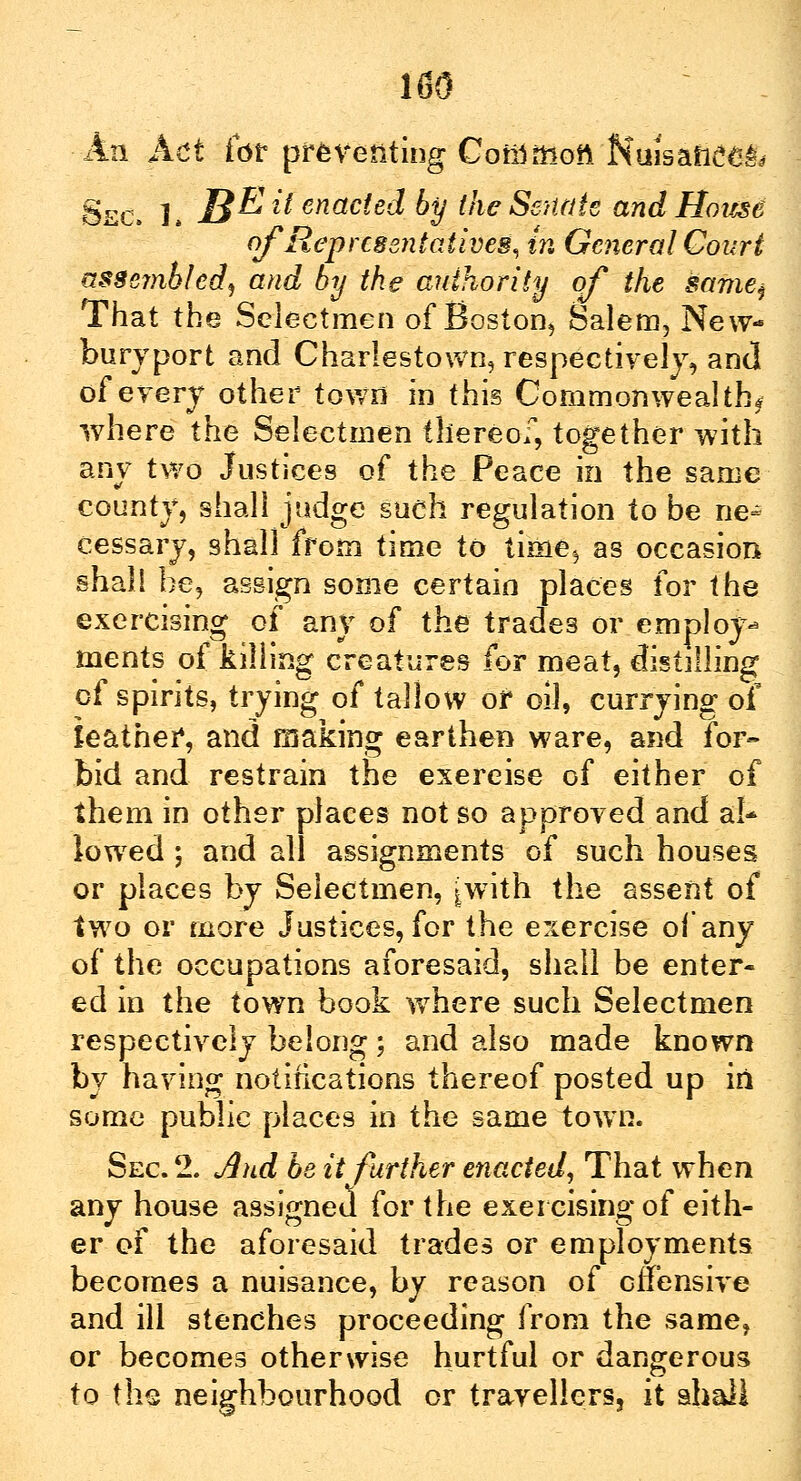 lflO An Act for preventing Coin moil Nuisafic^ Sec. L JB^ *t enacted by the Senate and Hoicse of Representatives, in General Court assembled, and by the authority of the samej That the Selectmen of Boston, Salem, New- buryport and Charlestown, respectively, and of every other town in this Commonwealth* where the Selectmen thereof, together with any two Justices of the Peace in the same county, shall judge sueh regulation to be ne- cessary, shall from time to time., as occasion shall be, assign some certain places for the exercising of any of the trades or employ- ments of killing creatures for meat, distilling of spirits, trying of tallow or oil, currying of leather, and making earthen ware, and for- bid and restrain the exercise of either of them in other places not so approved and al* lowed ; and all assignments of such houses or places by Selectmen, ^with the assent of two or more Justices, for the exercise of any of the occupations aforesaid, shall be enter- ed in the town book where such Selectmen respectively belong; and also made known by having notifications thereof posted up iii some public places in the same town. Sec. 2. And be it further enacted, That when any house assigned for the exercising of eith- er of the aforesaid trades or employments becomes a nuisance, by reason of offensive and ill stenches proceeding from the same, or becomes otherwise hurtful or dangerous to th® neighbourhood or travellers, it shall