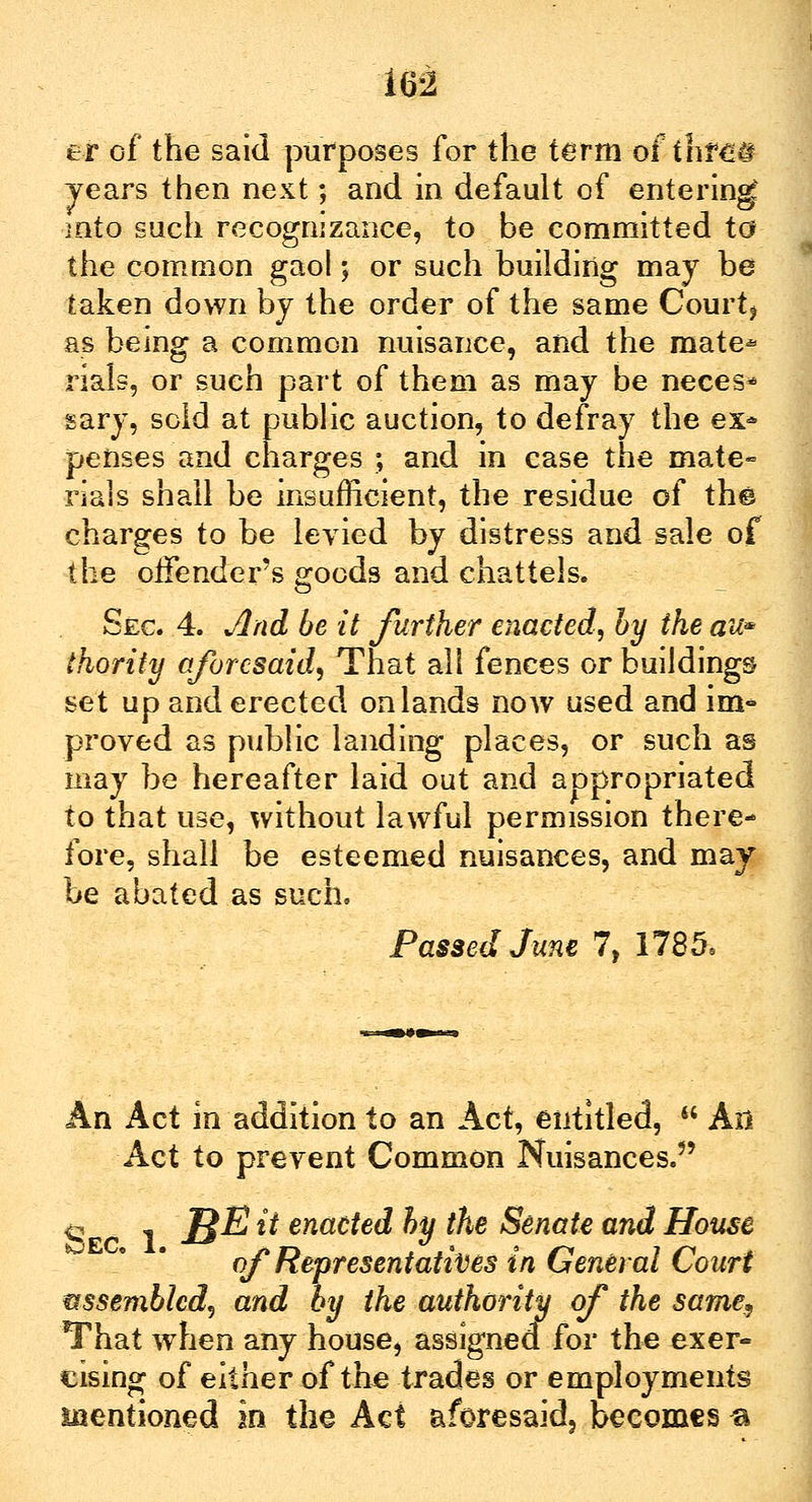 er of the said purposes for the term of thrm years then next; and in default of entering mto such recognizance, to be committed to the common gaol; or such building may be taken down bj the order of the same Court* as being a common nuisance, and the mate* rials, or such part of them as may be neces* sary, sold at public auction, to defray the ex* penses and charges ; and in case the mate- rials shall be insufficient, the residue of the charges to be levied by distress and sale of the offender's goods and chattels. Sec. 4. And be it further enacted!, by the au* thority aforesaid. That all fences or buildings set up and erected on lands now used and im* proved as public landing places, or such as may be hereafter laid out and appropriated to that use, without lawful permission there- fore, shall be esteemed nuisances, and may be abated as such. Passed June 7, 1785, An Act in addition to an Act, entitled,  Ail Act to prevent Common Nuisances.5' <2 1 I$E t* enacted by the Senate and House of Representatives in General Court assembled, and by the authority of the same, That when any house> assigned for the exer- cising of either of the trades or employments mentioned in the Act aforesaid, becomes ®