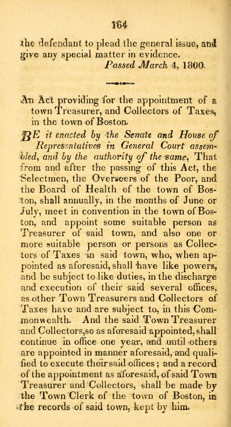 the defendant to plead the general issue, and give any special matter in evidence. Passed March 4, 1800, An Act providing for the appointment of a town Treasurer, and Collectors of Taxes* in the town of Boston. ^E it enacted by :ihe Senate and House of Representatives in General Court assem* tiled, and by the authority of the ?same, That from and after the passing of this Act, the Selectmen, the Overseers of the Poor, and the Board of Health of the town of Bos- ton, shall annually, in the months of June or July, meet in convention in the town of Bos- ton, and appoint some suitable person as Treasurer of said town, and also one or more suitable person or persons as Collec- tors of Taxes in said town, who, when ap- pointed as aforesaid, shall *kave like powers, and be subject to like duties, in the discharge and execution of their said several offices, as other Town Treasurers and Collectors of Taxes have and are subject to, in this Com- monwealth. And the said Town Treasurer and Collectorsjso as aforesaid appointed, shall continue in office one year, and until others are appointed in manner aforesaid, and quali- fied to execute their said offices; and a record of the appointment as aforesaid, of said Town Treasurer and Collectors, shall be made by the Town Clerk of the town of Boston, m the records of said town, kept by him*