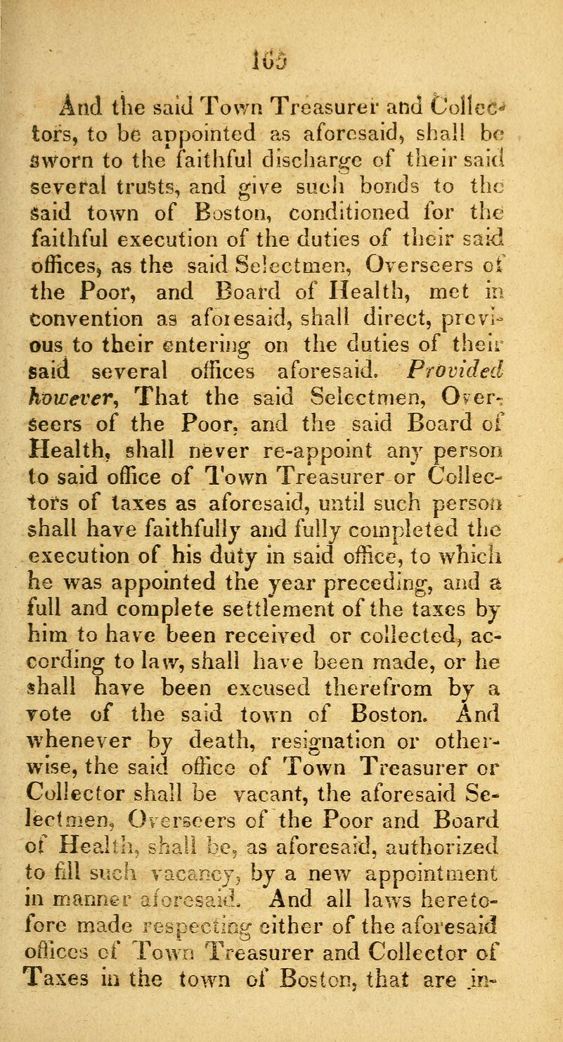 tors, to be appointed as aforesaid, shall be sworn to the faithful discharge of their said several trusts, and give sueh bonds to the said town of Boston, conditioned for the faithful execution of the duties of their said offices, as the said Selectmen, Overseers of the Poor, and Board of Health, met in Convention as afoiesaid, shall direct, previ- ous to their entering on the duties of their said several offices aforesaid. Provided huwever, That the said Selectmen, Over- seers of the Poor, and the said Board of Health, shall never re-appoint any person to said office of Town Treasurer or Collec- tors of taxes as aforesaid, until such person shall have faithfully and fully completed the execution of his duty in said office, to which he was appointed the year preceding, and a full and complete settlement of the taxes by him to have been received or collected, ac- cording to law, shall have been made, or he shall have been excused therefrom by a vote of the said town of Boston. And whenever by death, resignation or other- wise, the said office of Town Treasurer or Collector shall be vacant, the aforesaid Se- lectmen, Overseers of the Poor and Board of Healtli, shall be. as aforesaid, authorized to fill such vacancy, by a new appointment in manner aforesaid, And all laws hereto- fore made respecting either of the aforesaid offices of Town Treasurer and Collector of Taxes in the town of Boston, that are .in-