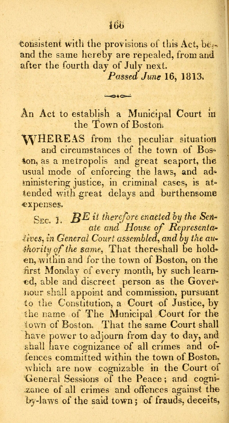 Consistent with the provisions of this Act, Dem- and the same hereby are repealed, from and after the fourth day of July next. Passed June 16, 1813, An Act to establish a Municipal Court in the Town of Boston* \yHEREAS from the peculiar situation and circumstances of the town of Bos* ton, as a metropolis and great seaport, the usual mode of enforcing the laws, and ad* ministering justice, in criminal cases, is at* tended with great delays and burthensome -expenses. Sec. J. S^ & therefore enacted by the Seri- ate and House of Representor lives, in General Court assembled, and by the aw- 4hority of the same, That thereshall be hold* en, within and for the town of Boston, on the first Monday of every month, by such learn- ed, able and discreet person as the Gover* nour shall appokt and commission, pursuant to the Constitution, a Court of Justice, by the name of The Municipal Court for the town of Boston, That the same Court shall have power to adjourn from day to day, and shall have cognizance of all crimes and of- fences committed within the town of Boston, which are now cognizable in the Court of General Sessions of the Peace; and cogni- sance of all crimes and offences against the by-laws of the said town; of frauds, deceits,