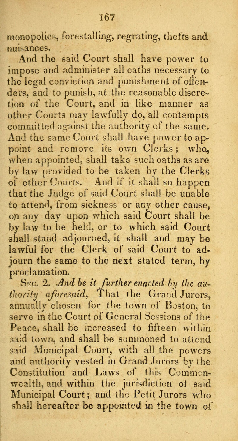 monopolies, forestalling, regrating, thefts and nuisances. And the said Court shall have power to impose and administer all oaths necessary to the legal conviction and punishment of offen- ders, and to punish, at the reasonable discre- tion of the Court, and in like manner as other Courts may lawfully do, all contempts committed against the authority of the same. And the same Court shall have power to ap* point and remove its own Clerks; who, when appointed, shall take such oaths as are by law provided to be taken by the Clerks of other Courts. And if it shall so happen that the Judge of said Court shall be unable to attend, from sickness or any other cause, on any day upon which said Court shall be by law to be held, or to which said Court shall stand adjourned, it shall and may be lawful for the Clerk of said Court to ad» journ the same to the next stated term, by proclamation. Sec. 2. jind be it further enacted by the au- thority aforesaid, That the Grand Jurors, annually chosen for the town of Boston, to serve in the Court of General Sessions of the Peace, shall be increased to fifteen within said town, and shall be summoned to attend said Municipal Court, with all the powers and authority vested in Grand Jurors by the Constitution and Laws of this Common- wealth, and within the jurisdiction of said Municipal Court; and the Petit Jurors who shall hereafter be appointed in the town of