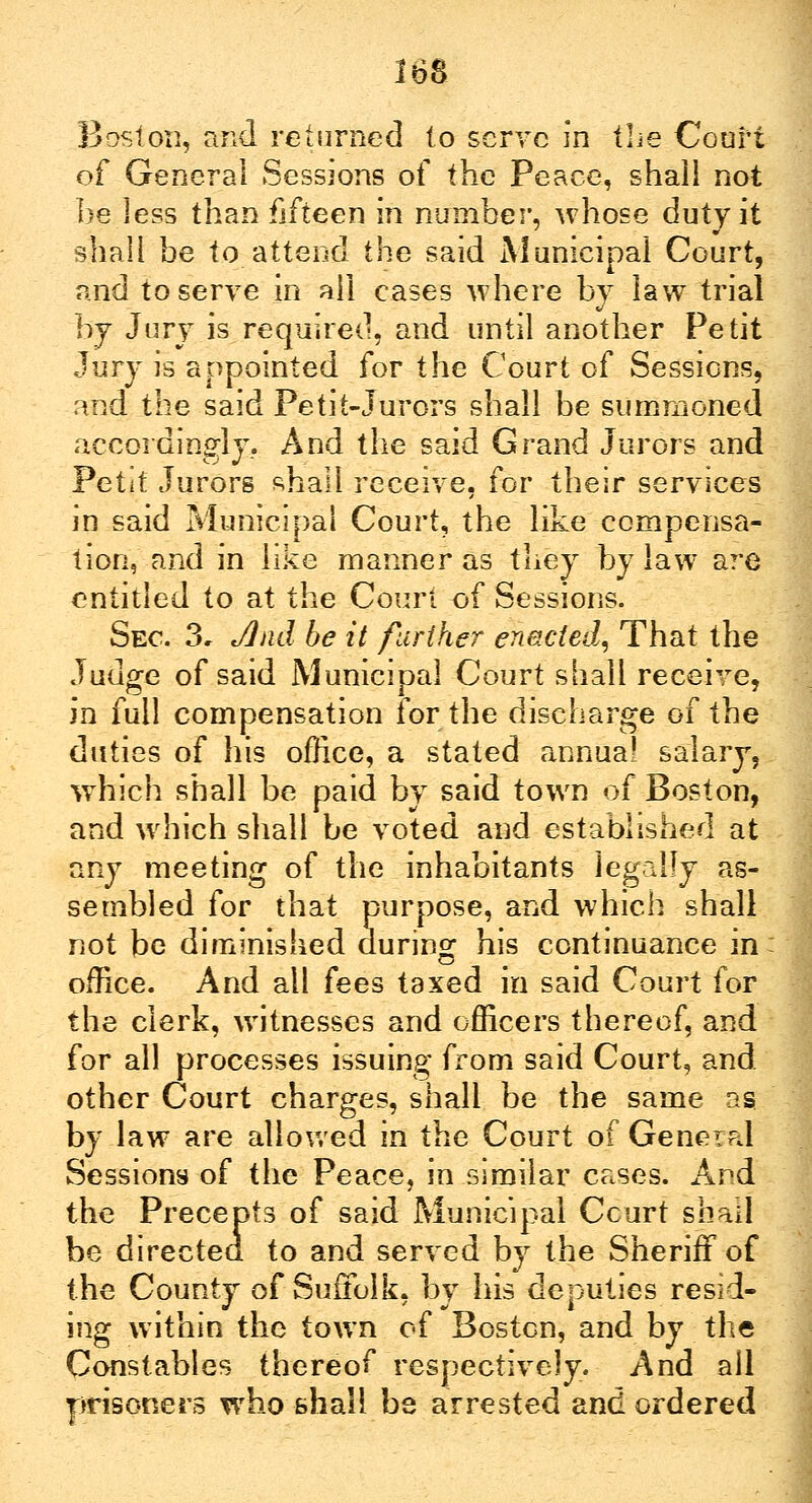ist Boston, and returned to serve in the Court of General Sessions of the Peace, shall not be less than fifteen in number, whose duty it shall be to attend the said Municipal Court, and to serve in ail cases where by law trial i y Jury is required, and until another Petit Jury is appointed for the Court of Sessions, and the said Petit-Jurors shall be summoned accordingly. And the said Grand Jurors and Petit Jurors shall receive, for their services in said Municipal Court, the like compensa- tion, and in like manner as they by law are entitled to at the Court of Sessions. Sec. 3, Jlnd be it farther enacted, That the Judge of said Municipal Court shall receive, in full compensation for the discharge of the duties of his office, a stated annua! salary, which shall be paid by said town of Boston, and which shall be voted and established at any meeting of the inhabitants legally as- sembled for that purpose, and which shall not be diminished during his continuance in office. And all fees taxed in said Court for the clerk, witnesses and officers thereof, and for all processes issuing from said Court, and other Court charges, shall be the same as by law are allowed in the Court of General Sessions of the Peace, in similar cases. And the Precepts of said Municipal Ccurt shall be directed to and served by the Sheriff of the County of Suffolk, by his deputies resid- ing within the town of Boston, and by the Constables thereof respectively. And all prisoners who shall be arrested and ordered
