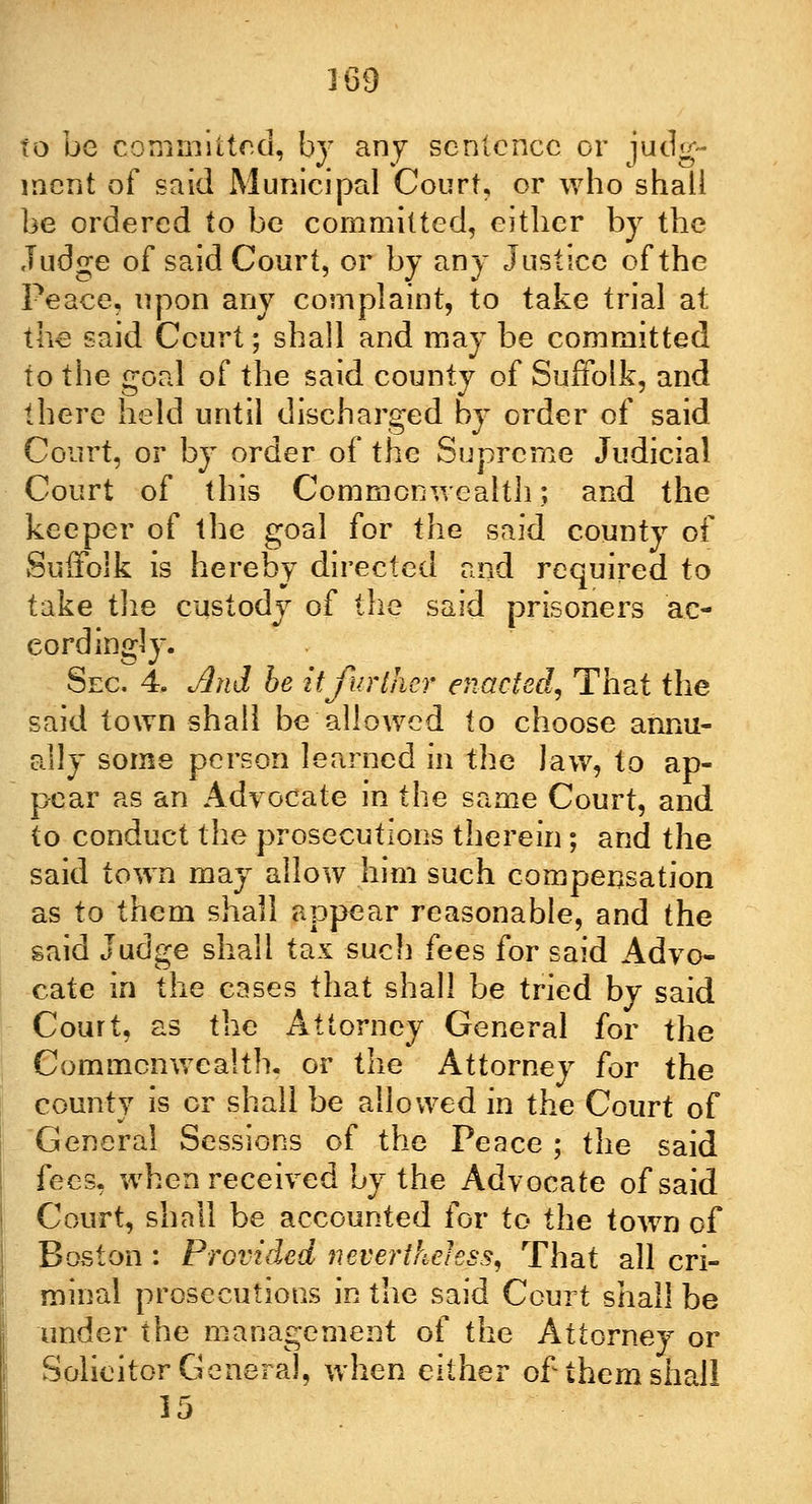 to be committed, by any sentence or judg- ment of said Municipal Court, or who shall be ordered to be committed, either by the Judge of said Court, or by any Justice of the Peace, upon any complaint, to take trial at the said Court; shall and may be committed to the goal of the said county of Suffolk, and there held until discharged by order of said Court, or by order of the Supreme Judicial Court of this Commonwealth; and the keeper of the goal for the said county of Suffolk is hereby directed and required to take the custody of the said prisoners ac- cordingly. Sec. 4. And be it further enacted, That the said town shall be allowed to choose annu- ally some person learned in the law, to ap- pear as an Advocate in the same Court, and to conduct the prosecutions therein; and the said town may allow him such compensation as to them shall appear reasonable, and the said Judge shall tax such fees for said Advo- cate in the cases that shall be tried by said Court, as the Attorney General for the Commonwealth, or the Attorney for the county is or shall be allowed in the Court of General Sessions of the Peace ; the said fees, when received by the Advocate of said Court, shall be accounted for to the town of Boston : Provided nevertheless, That all cri- minal prosecutions in the said Court shall be under the management of the Attorney or Solicitor General, when either of them shall 15