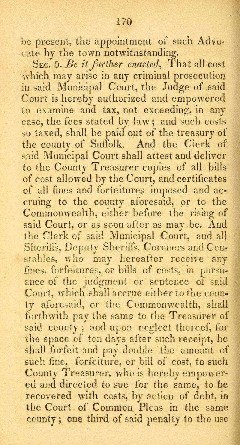 be present, the appointment of such Advo- cate by the town notwithstanding. Sec. 5. Be it further enacted, That all cost which may arise in any criminal prosecution in said Municipal Court, the Judge of said Court is hereby authorized and empowered to examine and tax, not exceeding, in any case, the fees stated by law; and such costs so taxed, shall be paid out of the treasury of the county of Suffolk. And the Clerk of said Municipal Court shall attest and deliver to the County Treasurer copies of all bills of cost allowed by the Court, and certificates of all fines and forfeitures imposed and ac- cruing to the county aforesaid, or to the Commonwealth, either before the rising of said Court, or as soon after as may be. And the Clerk of said Municipal Court, and all Sheriffs, Deputy Sheriffs. Coroners and Con? stables, who may hereafter receive any fines, forfeitures, or bills of costs, in pursu- ance of the judgment or sentence of said Court, which shall accrue either to the coun- ty aforesaid, or the Commonwealth, shall forthwith pay the same to the Treasurer of said county ; and upon neglect thereof, for the space of ten days after such receipt, he shall forfeit and pay double the amount of such fine, forfeiture, or bill of cost, to-such County Treasurer, who is hereby empower- ed and directed to sue for the same, to be recovered with costs, by action of debt, in the Court of Common Pleas in the same county \ one third of said penalty to the use