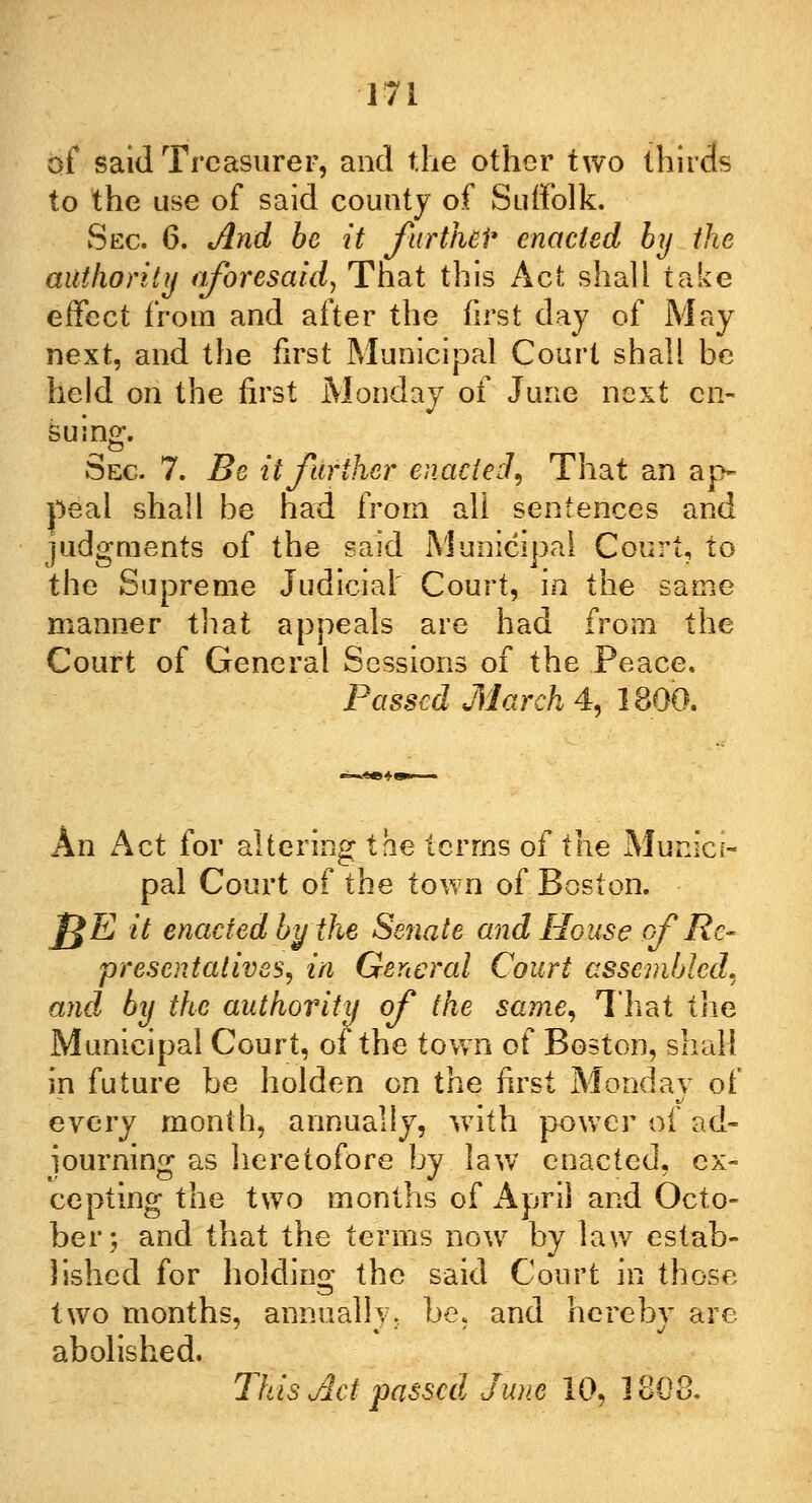 of said Treasurer, and the other two thirds to the use of said county of Suffolk. Sec. 6. And be it furtheP enacted by the authority aforesaid, That this Act shall take effect from and after the first day of May next, and the first Municipal Court shall be held on the first Monday of June next en- suing. Sec. 7. Be it further enacted, That an ap- peal shall be had from all sentences and judgments of the said Municipal Court, to the Supreme Judicial' Court, in the same manner that appeals are had from the Court of General Sessions of the Peace. Passed March 4, 1800. An Act for altering the terms of the Munici- pal Court of the town of Boston. J£E it enacted by the Senate and House of Re- presentatives, in General Court assembled, and by the authority of the same, That the Municipal Court, of the town of Boston, shall in future be holden on the first Monday of every month, annually, with power of ad- journing as heretofore by law enacted, ex- cepting the two months of April and Octo- ber; and that the terms now by law estab- lished for holding the said Court in those two months, annually, be, and hereby are abolished. This Act passed June 10, 1808.