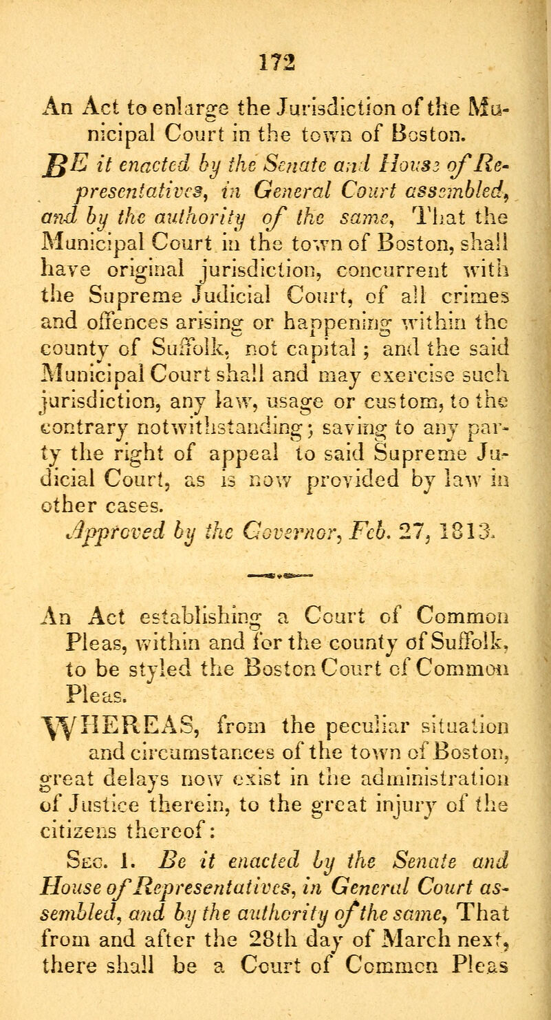 An Act to enlarge the Jurisdiction of the Mu- nicipal Court in the town of Boston. J$E it enacted by the Senate and Housz of Re- presentatives, in General Court assembled, and by the authority of the same, That the Municipal Court in the town of Boston, shall haye original jurisdiction, concurrent with the Supreme Judicial Court, of all crimes and offences arising or happening within the county of Suffolk, not capital; and the said Municipal Court shall and may exercise such jurisdiction, any law, usage or custom, to the contrary notwithstanding; saving to any par- ty the right of appeal to said Supreme Ju> dicial Court, as is now provided by law in other cases. Approved by the Governor, Feb, 27, 1813, An Act establishing a Court of Common Pleas, within and for the county of Suffolk, to be styled the Boston Court of Common Pleas. W^ ERE AS, from the peculiar situation and circumstances of the town of Boston, great delays now exist in the administration of Justice therein, to the great injury of the citizens thereof: Sec. 1. Be it enacted by the Senate and House of Representatives, in General Court as- sembled, and by the authority of the same, That from and after the 28th day of March next, there shall be a Court of Common Pleas