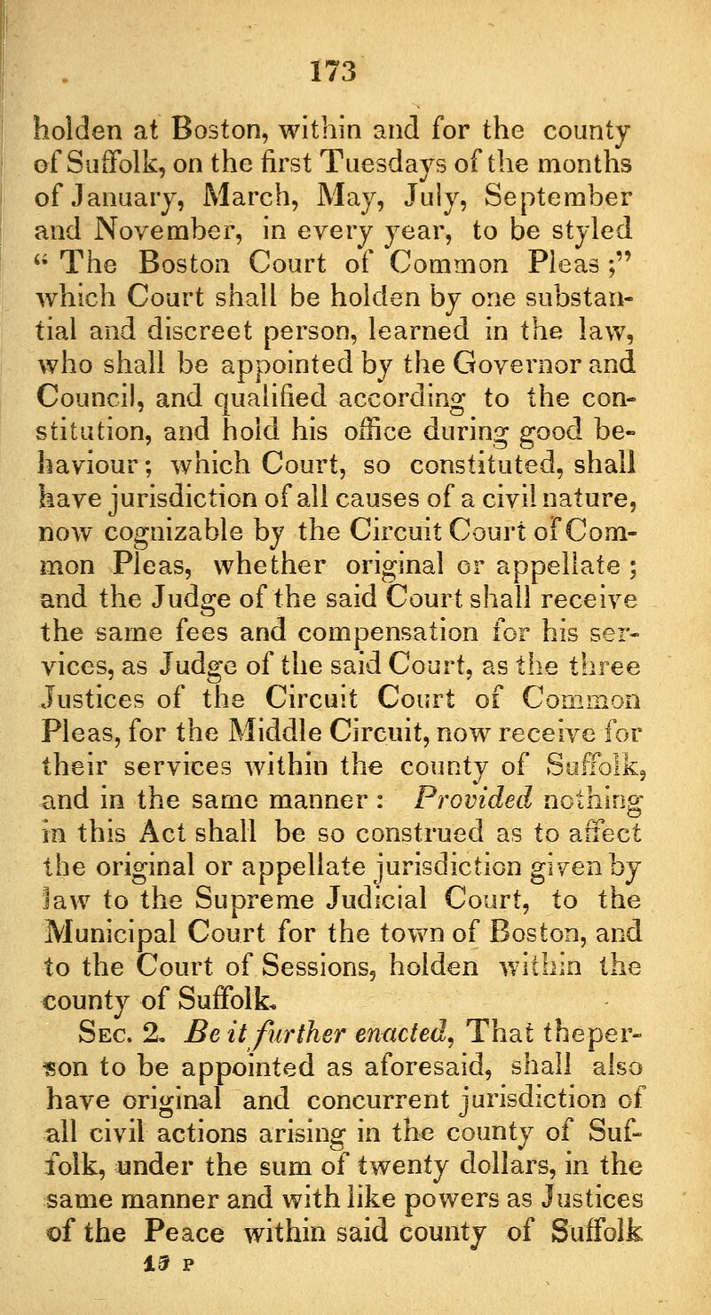 holden at Boston, within and for the county of Suffolk, on the first Tuesdays of the months of January, March, May, July, September and November, in every year, to be styled  The Boston Court of Common Pleas ; which Court shall be holden by one substan- tial and discreet person, learned in the law, who shall be appointed by the Governor and Council, and qualified according to the con- stitution, and hold his office during good be- haviour ; which Court, so constituted, shall have jurisdiction of all causes of a civil nature, now cognizable by the Circuit Court of Com- mon Pleas, whether original or appellate ; and the Judge of the said Court shall receive the same fees and compensation for his ser- vices, as Judge of the said Court, as the three Justices of the Circuit Court of Common Pleas, for the Middle Circuit, now receive for their services within the county of Suffolk, and in the same manner: Provided nothing: in this Act shall be so construed as to affect the original or appellate jurisdiction given by law to the Supreme Judicial Court, to the Municipal Court for the town of Boston, and to the Court of Sessions, holden within the county of Suffolk, Sec. 2. Be it further enacted, That theper- $on to be appointed as aforesaid, shall also have original and concurrent jurisdiction of all civil actions arising in the county of Suf- folk, under the sum of twenty dollars, in the same manner and with like powers as Justices of the Peace within said county of Suffolk 15 P