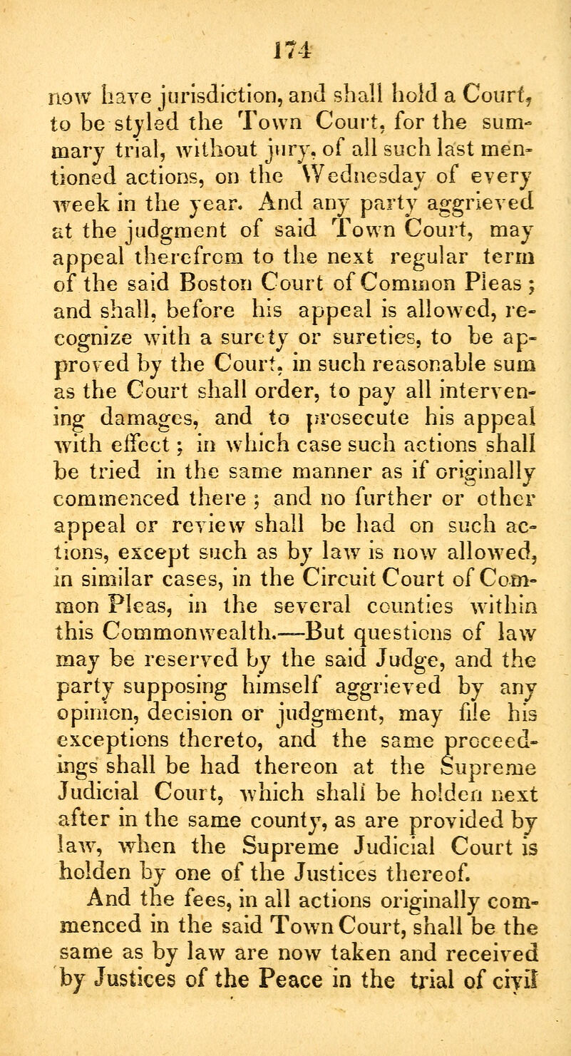 m now have jurisdiction, and shall hold a Court, to be styled the Town Court, for the sum- mary trial, without jury, of all such last men- tioned actions, on the Wednesday of every week in the year. And any party aggrieved at the judgment of said Town Court, may appeal therefrom to the next regular term of the said Boston Court of Common Pieas ; and shall, before his appeal is allowed, re- cognize with a surety or sureties, to be ap- proved by the Court, in such reasonable sum as the Court shall order, to pay all interven- ing damages, and to prosecute his appeal with effect; in which case such actions shall be tried in the same manner as if originally commenced there ; and no further or other appeal or review shall be had on such ac- tions, except such as by law is now allowed, in similar cases, in the Circuit Court of Com- mon Pleas, in the several counties within this Commonwealth.—But questions of law may be reserved by the said Judge, and the party supposing himself aggrieved by any opinion, decision or judgment, may file his exceptions thereto, and the same proceed- ings shall be had thereon at the Supreme Judicial Court, which shall be holden next after in the same county, as are provided by law, when the Supreme Judicial Court is holden by one of the Justices thereof. And the fees, in all actions originally com- menced in the said Town Court, shall be the same as by law are now taken and received by Justices of the Peace in the trial of civil'