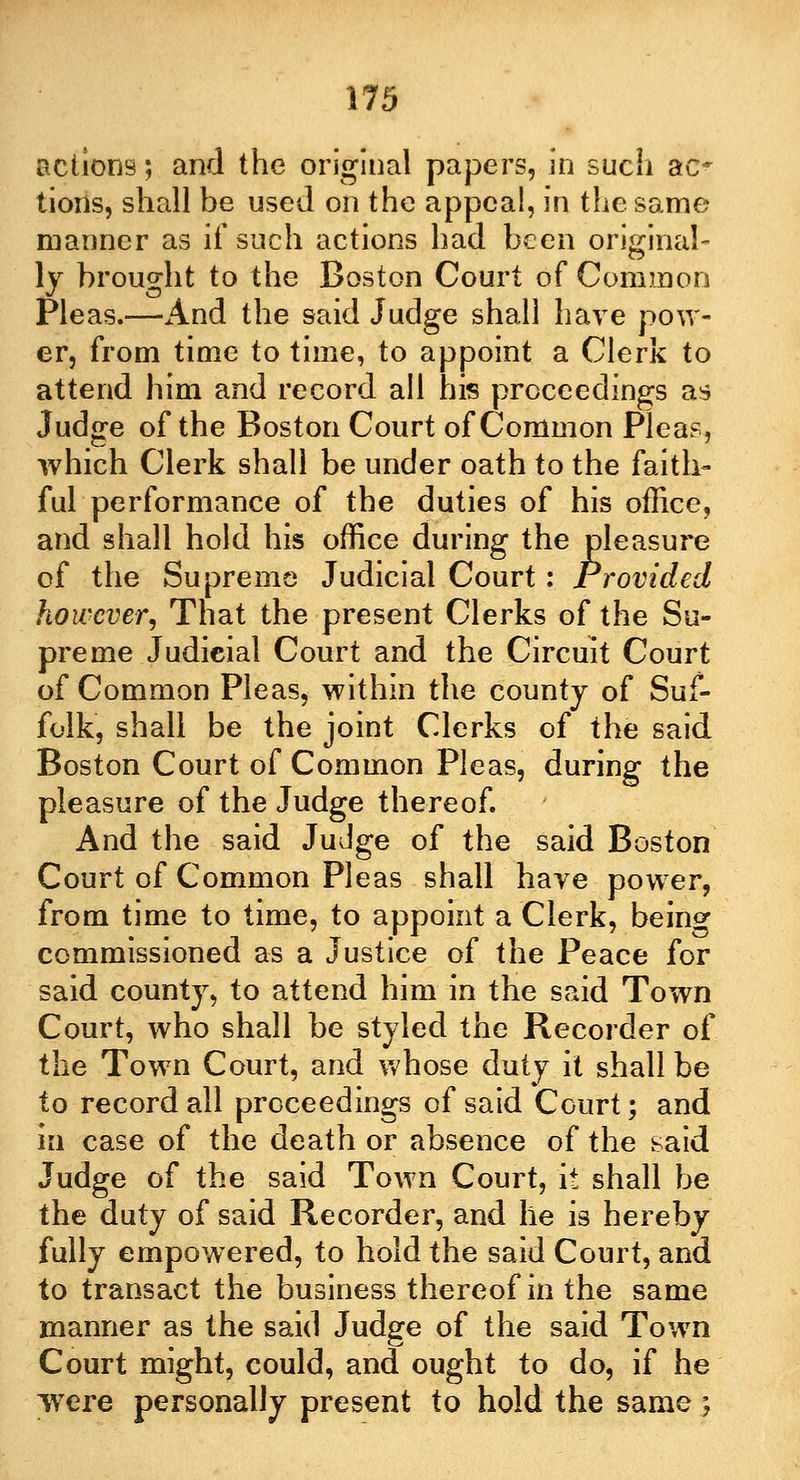 actions; and the original papers, in such ac* tions, shall be used on the appeal, in the same manner as if such actions had been original- ly brought to the Boston Court of Common Pleas.—And the said Judge shall have pow- er, from time to time, to appoint a Clerk to attend him and record all his proceedings as Judge of the Boston Court of Common Pleas, which Clerk shall be under oath to the faith- ful performance of the duties of his office, and shall hold his office during the pleasure of the Supreme Judicial Court: Provided however. That the present Clerks of the Su- preme Judicial Court and the Circuit Court of Common Pleas, within the county of Suf- folk, shall be the joint Clerks of the said Boston Court of Common Pleas, during the pleasure of the Judge thereof. And the said Judge of the said Boston Court of Common Pleas shall have power, from time to time, to appoint a Clerk, being commissioned as a Justice of the Peace for said county, to attend him in the said Town Court, who shall be styled the Recorder of the Town Court, and whose duty it shall be to record all proceedings of said Court; and in case of the death or absence of the said Judge of the said Town Court, it shall be the duty of said Recorder, and he is hereby fully empowered, to hold the said Court, and to transact the business thereof in the same manner as the said Judge of the said Town Court might, could, and ought to do, if he were personally present to hold the same \