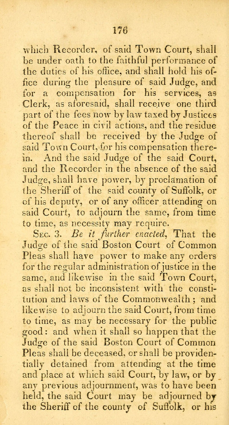which Recorder, of said Town Court, shall be under oath to the faithful performance of the duties of his office, and shall hold his of- fice during the pleasure of said Judge, and for a compensation for his services, as Clerk, as aforesaid, shall receive one third part of the fees now by law taxed hj Justices of the Peace in civil actions, and the residue thereof shall be received by the Judge of said Town Court, for his compensation there- in. And the said Judge of the said Court, and the Recorder in the absence of the said Judge, shall have power, by proclamation of the Sheriff of the said county of Suffolk, or cf his deputy, or of any officer attending on said Court, to adjourn the same, from time to time, as necessity may require. Sec. 3. Be it further enacted, That the Judge of the said Boston Court of Common Pleas shall have power to make any orders for the regular administration of justice in the same, and likewise in the said Town Court, as shall not be inconsistent with the consti- tution and laws of the Commonwealth; and likewise to adjourn the said Court, from time to time, as may be necessary for the public good: and when it shall so happen that the Judge of the said Boston Court of Common Pleas shall be deceased, or shall be providen- tially detained from attending at the time and place at which said Court, by law, or by any previous adjournment, was to have been held, the said Court may be adjourned by the Sheriff cf the county of Suffolk, or his