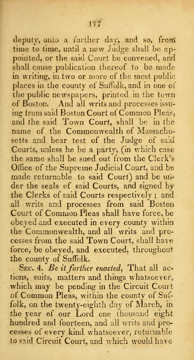 Iff deputy, utito a further day, and so, from time to time, until a new Judge shall be ap- pointed, or the said Court be convened, and shall cause publication thereof to be made in writing, in two or more of the most public places in the county of Suffolk, and in one of the public newspapers, printed in the town of Boston. And all writs and processes issu- ing from said Boston Court of Common Pleas* and the said Town Court, shall be in the name of the Commonwealth of Massachu- setts and bear test of the Judge of said Courts, unless he be a party, (in which case the same shall be sued out from the C!erk?s Office of the Supreme Judicial Court, and be made returnable to said Court) and be wil- der the seals of said Courts, and signed by the Clerks of said Courts respectively ; and all writs and processes from said Boston Court of Common Pleas shall have force, be obeyed and executed in every county within the Commonwealth, and all writs and pro- cesses from the said Town Court, shall have force, be obeyed, and executed, throughout the county of Suffolk. Sec 4. Be it further enacted. That all ac* tions, suits, matters and things whatsoever, which may be pending in the Circuit Court of Common Pleas, within the county of Suf- folk, on the twenty-eighth day of March, in the year of our Lord one thousand eight hundred and fourteen, and all writs and pro- cesses of every kind whatsoever, returnable to said Circuit Court, and which would have