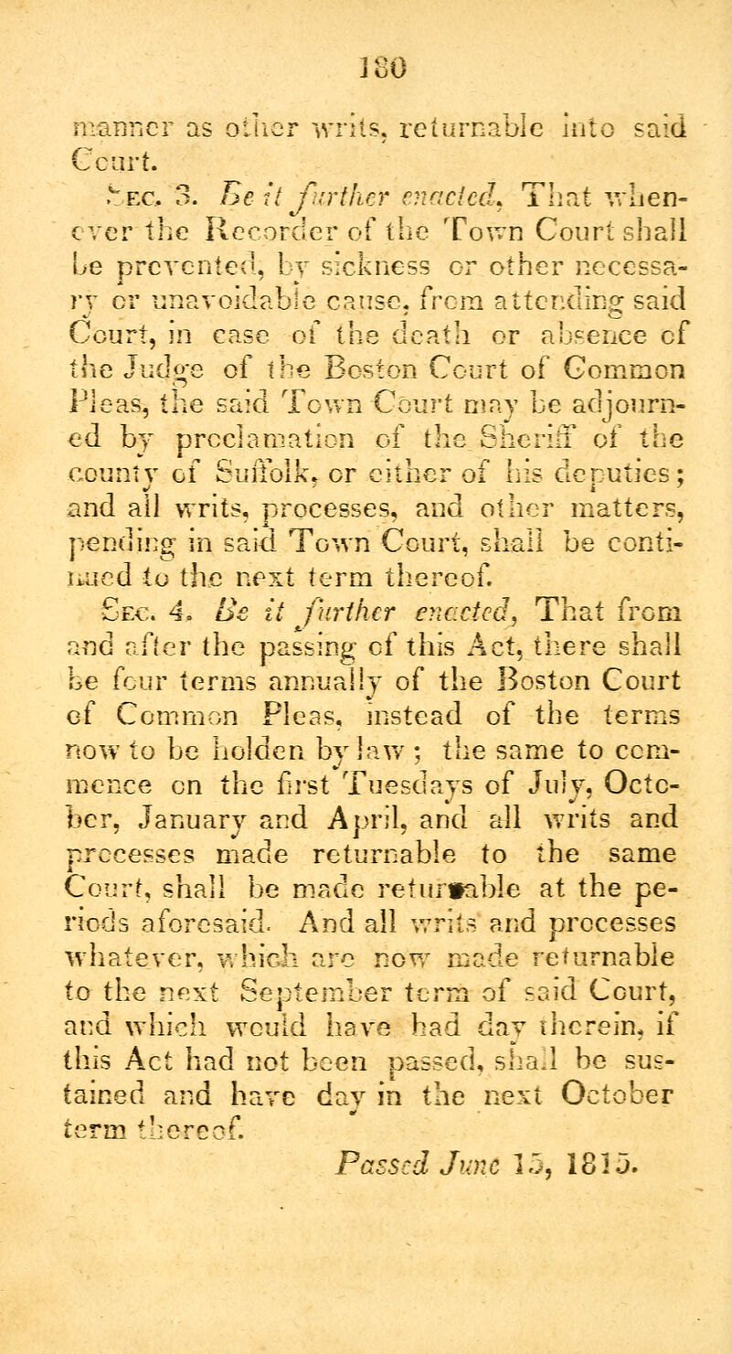 manner as oilier writs, returnable into said Court. ,wec 3. Be it further enacted. That when- ever the Recorder of the Town Court shall be prevented, bv sickness or other necessa- ry or unavoidable cause, from attending said Court, m case of the dcatli or absence of the Judge of the Boston Court of Common Picas, the said Town Court may be adjourn- ed by proclamation of the Sheriff of the county of Suffolk, or either of his deputies; and all writs, processes, and other matters, pending in said Town Court, shall be conti- nued to the next term thereof. Sec. 4. Be it farther enacted. That from and after the passing of this Act, there shall be four terms annually of the Boston Court of Common Pleas, instead of the terms now to be holden bylaw ; the same to com- mence en the first Tuesdays of July, Octo- ber, January and April, and all writs and processes made returnable to the same Court, shall be made returnable at the pe- riods aforesaid. And all writs and processes whatever, which are now made returnable to the next September term of said Court, and which would have had day therein, if this Act had not been passed, shad be sus- tained and have day in the next October term thereof. Passed June 15, 18 ij.