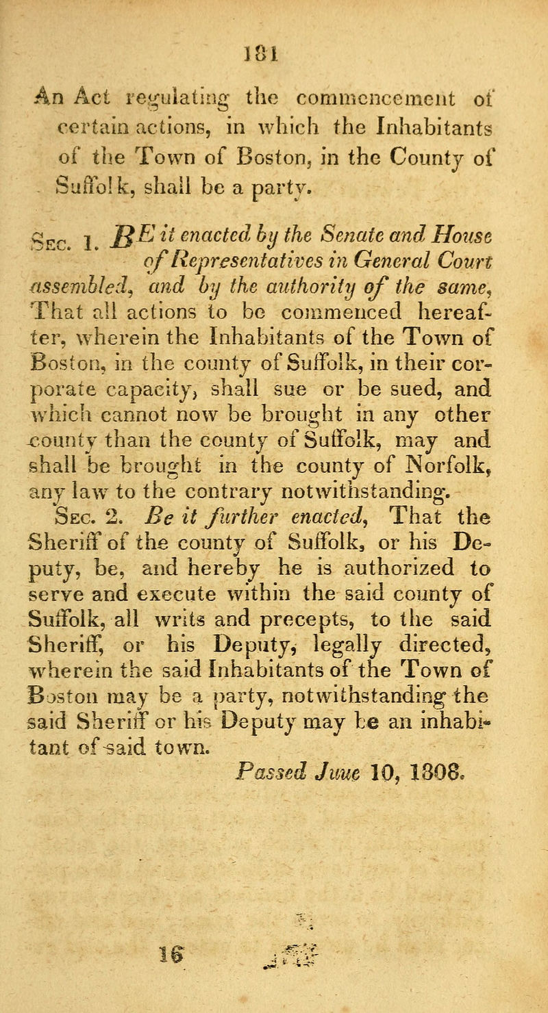 An Act regulating the commencement of certain actions, in which the Inhabitants of the Town of Boston, in the County of Suffolk, shall be a party. qpo I J^E it enacted by the Senate and House of Representatives in General Court assembled, and by the authority of the same, That all actions to be commenced hereaf- ter, wherein the Inhabitants of the Town of Boston, in the county of Suffolk, in their cor- porate capacity, shall sue or be sued, and which cannot now be brought in any other -county than the county of Suffolk, may and shall be brought in the county of Norfolk, any law to the contrary notwithstanding. Sec. 2. Be it further enacted, That the Sheriff of the county of Suffolk9 or his De- puty, be, and hereby he is authorized to serve and execute within the said county of Suffolk, all writs and precepts, to the said Sheriff, or his Deputy * legally directed, wherein the said Inhabitants of the Town of Boston may be a party, notwithstanding the said Sheriff or his Deputy may fee an inhabi* tant of^aid town. Passed June 10, 1308* I*