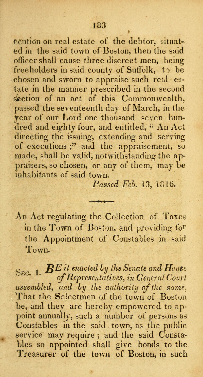 » tcutitfn oh real estate of the debtor, situat- ed in the said town of Boston, then the said officer shall cause three discreet men, being freeholders in said county of Suffolk, to be chosen and sworn to appraise such real es- tate in the manner prescribed in the second slection of an act of this Commonwealth, passed the seventeenth day of March, in the year of our Lord one thousand seven hun- dred and eighty four, and entitled,  An Act directing the issuing* extending and serving of executions ; and the appraisement, so made, shall be valid, notwithstanding the ap- praisers, so chosen, or any of them, may be inhabitants of said town. Passed Feb. 13, 1816. An Act regulating the Collection of Taxes in the Town of Boston, and providing for the Appointment of Constables in said Town. q 1 J}E it enacted by the Senate and House of Representatives, in General Court assembled, and by the authority of the same. That the Selectmen of the town of Boston be, and they are hereby empowered to ap- point annually, such a number of persons as Constables in the said town, as the public service may require ; and the said Consta- bles so appointed shall give bonds to the Treasurer of the town of Boston, in such