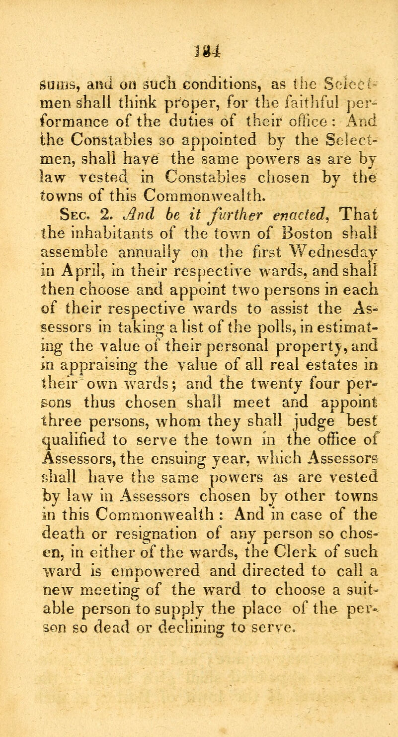 J 34 sums, and on such conditions, as the Select- men shall think proper, for the faithful per- formance of the duties of their office: And the Constables so appointed by the Select- men, shall haye the same powers as are by law vested in Constables chosen by the towns of this Commonwealth. Sec. 2. And be it further enacted, That the inhabitants of the town of Boston shall assemble annually on the first Wednesday in April, in their respective wards, and shall then choose and appoint two persons in each of their respective wards to assist the As- sessors in taking a list of the polls, in estimat- ing the value of their personal property, and in appraising the value of all real estates in their own wards; and the twenty four per- sons thus chosen shall meet and appoint three persons, whom they shall judge best qualified to serve the town in the office of Assessors, the ensuing year, which Assessors shall have the same powers as are vested by law in Assessors chosen by other towns in this Commonwealth : And in case of the death or resignation of any person so chos- en, in either of the wards, the Clerk of such ward is empowered and directed to call a new meeting of the ward to choose a suit- able person to supply the place of the peiv son so dead or declining to serve.