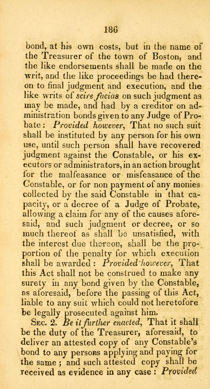 bond, at his own costs, but in the name of the Treasurer of the town of Boston, and the like endorsements shall be made on the writ, and the like proceedings be had there- on to final judgment and execution, and the like writs of scire facias on such judgment as ma^ be made, and had by a creditor on ad- ministration bonds given to any Judge of Pro- bate : Provided however, That no such suit shall be instituted by any person for his own use, until such person shall have recovered judgment against the Constable, or his ex- ecutors or administrators, in an action brought for the malfeasance or misfeasance of the Constable, or for non payment of any monies collected by the said Constable in that ca- pacity, or a decree of a Judge of Probate, allowing a claim for any of the causes afore- said, and such judgment or decree, or so much thereof as shall be unsatisfied, with the interest due thereon, shall be the pro-, portion of the penalty for which execution shall be awarded : Provided'however, That this Act shall not be construed to make any surety in any bond given by the Constable, as aforesaid, before the passing of this Act, liable to any suit which could not heretofore be legally prosecuted against him. Sec 2. Be it further enacted, That it shall be the duty of the Treasurer, aforesaid, to deliver an attested copy of any Constable's bond to any persons applying and paying for the same ; and such attested copy shall be received as evidence in any case : Provided