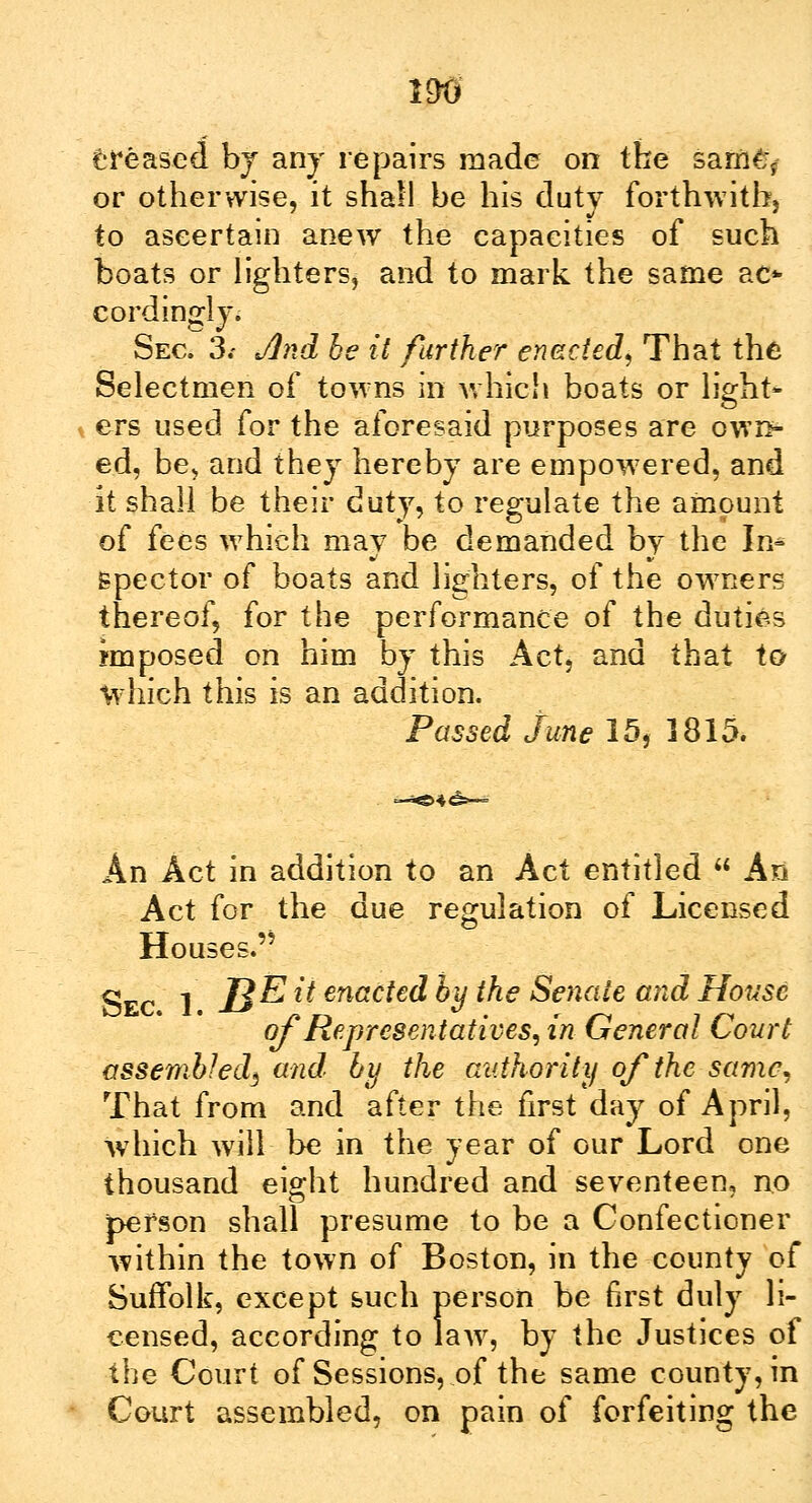 creased by any repairs made on the satfl^ or otherwise, it shall be his duty forthwith, to ascertain anew the capacities of such boats or lighters, and to mark the same ae* cordingly. Sec. 3.- Jind he it further enacted, That the Selectmen of towns in which boats or light* ers used for the aforesaid purposes are own- ed, be, and they hereby are empowered, and it shall be their duty, to regulate the amount of fees which may be demanded by the In- Bpector of boats and lighters, of the owners thereof, for the performance of the duties imposed on him by this Act, and that to which this is an addition. Passed June 15, 1815. An Act in addition to an Act entitled  An Act for the due regulation of Licensed Houses.'' Sec 1 JB^ - enacted by the Senate and House of Representatives, in General Court assembled^ and by the authority of the same, That from and after the first day of April, which will be in the year of our Lord one thousand eight hundred and seventeen, no person shall presume to be a Confectioner within the town of Boston, in the county of Suffolk, except such person be first duly li- censed, according to law, by the Justices of the Court of Sessions, of the same county, in Court assembled, on pain of forfeiting the