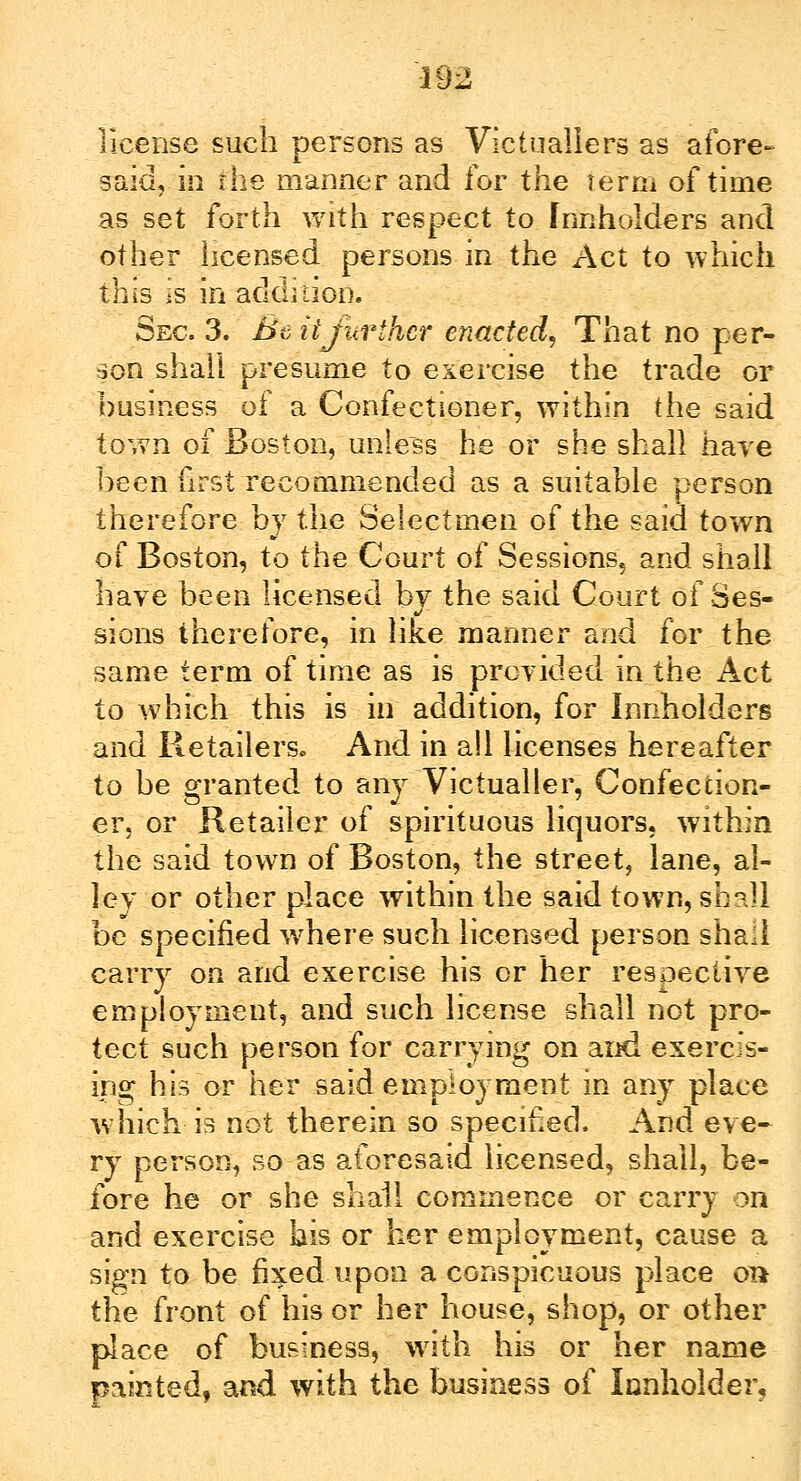 license such persons as Victuallers as afore- said, in the manner and for the term of time as set forth with respect to fnnholders and other licensed persons in the Act to which this is in addition. Sec. 3. Be iijurlhcr enacted, That no per- son shall presume to exercise the trade or business of a Confectioner, within the said town of Boston, unless he or she shall have been first recommended as a suitable person therefore by the Selectmen of the said town of Boston, to the Court of Sessions, and shall have been licensed by the said Court of Ses- sions therefore, in like manner and for the same term of time as is provided in the Act to which this is in addition, for Innholders and Retailers. And in all licenses hereafter to be granted to any Victualler, Confection- er, or Retailer of spirituous liquors, within the said town of Boston, the street, lane, al- ley or other place within the said town, shall be specified where such licensed person shall carry on and exercise his or her respective employment, and such license shall not pro- tect such person for carrying on and exercis- ing his or her said employment in any place which is not therein so specified. And eve- ry person, so as aforesaid licensed, shall, be- fore he or she shall commence or carry on and exercise his or her employment, cause a sign to be fixed upon a conspicuous place on the front of his or her house, shop, or other place of business, with his or her name painted, and with the business of Innholder,