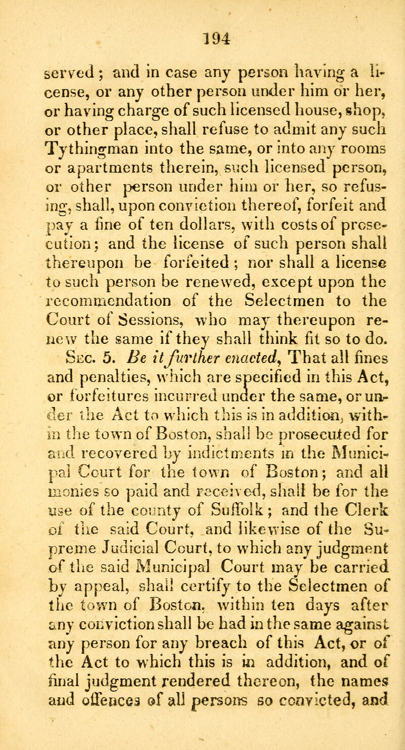 served; and in case any person having a li- cense, or any other person under him or her, or having charge of such licensed house, shop, or other place, shall refuse to admit any such Tythingman into the same, or into any rooms or apartments therein, such licensed person, or other person under him or her, so refus- ing, shall, upon conviction thereof, forfeit and pay a line of ten dollars, with costs of prose- cution; and the license of such person shall thereupon be forfeited; nor shall a license to such person be renewed, except upon the recommendation of the Selectmen to the Court of Sessions, who may thereupon re- new the same if they shall think fit so to do. Sec 5. Be it further enacted. That all fines and penalties, which are specified in this Act, or forfeitures incurred under the same, or un- der the Act to which this is in addition^ with? in the town of Boston, shall be prosecuted for and recovered by indictments in the Munici- pal Court for the town of Boston; and all monies so paid and received, shall be for the use of the county of Suffolk; and the Clerk pi the said Court, and likewise of the Su- preme Judicial Court, to which any judgment of the said Municipal Court may be carried by appeal, shall certify to the Selectmen of the town of Boston, within ten days after any conviction shall be had in the same against any person for any breach of this Act, or of the Act to which this is in addition, and of final judgment rendered thereon, the names and offences of all persons so convicted, and