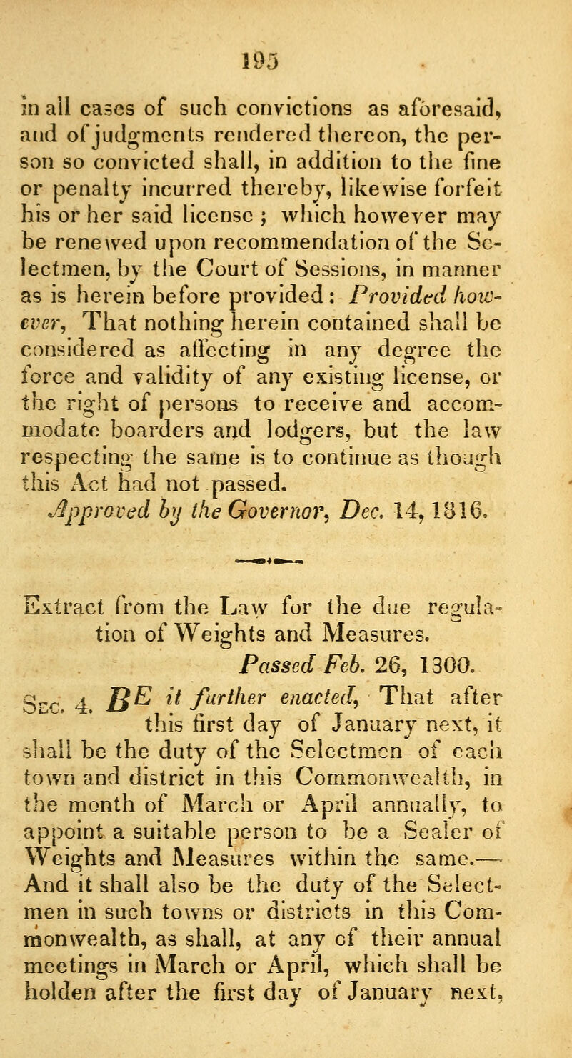 193 in ail cases of such convictions as aforesaid, and of judgments rendered thereon, the per- son so convicted shall, in addition to the fine or penalty incurred thereby, likewise forfeit his or her said license ; which however may be renewed upon recommendation of the Se- lectmen, by the Court of Sessions, in manner as is herein before provided: Provided how- ever, That nothing herein contained shall be considered as affecting in any degree the force and validity of any existing license, or the right of persons to receive and accom- modate boarders and lodgers, but the law respecting the same is to continue as though this Act had not passed. approved by the Governor, Dec. 14, IB 16. Extract from the Law for the due regula- tion of Weights and Measures. Passed Feb. 26, 1300. Sec. 4. B& i* further enacted, That after this first day of January next, it shall be the duty of the Selectmen of each town and district in this Commonwealth, in the month of March or April annually, to appoint a suitable person to be a Sealer oi Weights and Measures within the same.— And it shall also be the duty of the Select- men in such towns or districts in this Com- monwealth, as shall, at any of their annual meetings in March or April, which shall be holden after the first day of January next.