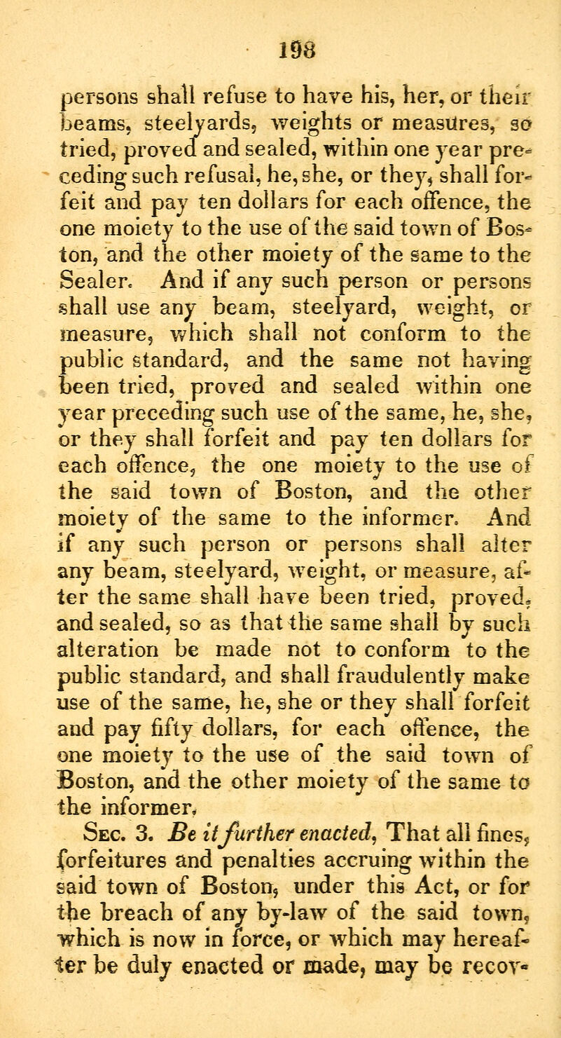 persons shall refuse to have his, her, or then beams, steelyards, weights or measures, so tried, proved and sealed, within one year pre- ceding such refusal, he, she, or they, shall for- feit and pay ten dollars for each offence, the one moiety to the use of the said town of Bos- ton, and the other moiety of the same to the Sealer. And if any such person or persons shall use any beam, steelyard, weight, or measure, which shall not conform to the public standard, and the same not having been tried, proved and sealed within one year preceding such use of the same, he, she, or they shall forfeit and pay ten dollars for each offence, the one moiety to the use of the said town of Boston, and the other moiety of the same to the informer, And if any such person or persons shall alter any beam, steelyard, weight, or measure, af* ter the same shall have been tried, proved, and sealed, so as that the same shall by such alteration be made not to conform to the public standard, and shall fraudulently make use of the same, he, she or they shall forfeit and pay fifty dollars, for each offence, the one moiety to the use of the said town of Boston, and the other moiety of the same to the informer* Sec. 3. Be it further enacted. That all fines, forfeitures and penalties accruing within the said town of Boston, under this Act, or for the breach of any by-law of the said town, which is now in force, or which may hereaf- ter be duly enacted or made, may be recov-