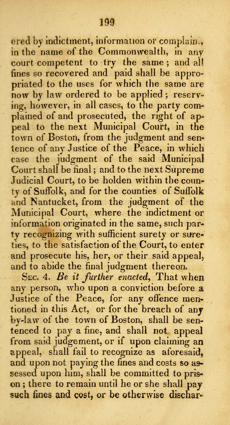 190 ered by indictment, Information or complain,., in the name of the Commonwealth, in any court competent to try the same ; and all fines so recovered and paid shall be appro- priated to the uses for which the same are now by law ordered to be applied; reserv- ing, however, in all cases, to the party com- plained of and prosecuted, the right of ap« peal to the next Municipal Court, in the town of Boston, from the judgment and sen- tence of any Justice of the Peace, in which case the judgment of the said Municipal Court shall be final; and to the next Supreme Judicial Courts to be holden within the coun- ty of Suffolk^ and for the counties of Suffolk and Nantucket, from the judgment of the Municipal Court, where the indictment or information originated in the same, such par- ty recognizing with sufficient surety or sure- ties, to the satisfaction of the Court, to enter and prosecute his, her, or their said appeal, and to abide the final judgment thereon. Sec 4. Be it further enacted, That when any person, who upon a conviction before ja Justice of the Peace, for any offence men* tioned in this Act, or for the breach of any by-law of the town of Boston, shall be sen- tenced to pay a fine, and shall not appeal from said judgement, or if upon claiming an appeal, shall fail to recognize as aforesaid, and upon not paying the fines and costs so as- sessed upon him, shall be committed to pris» on ; there to remain until he or she shall pay such fines and cost, or be otherwise discnar-