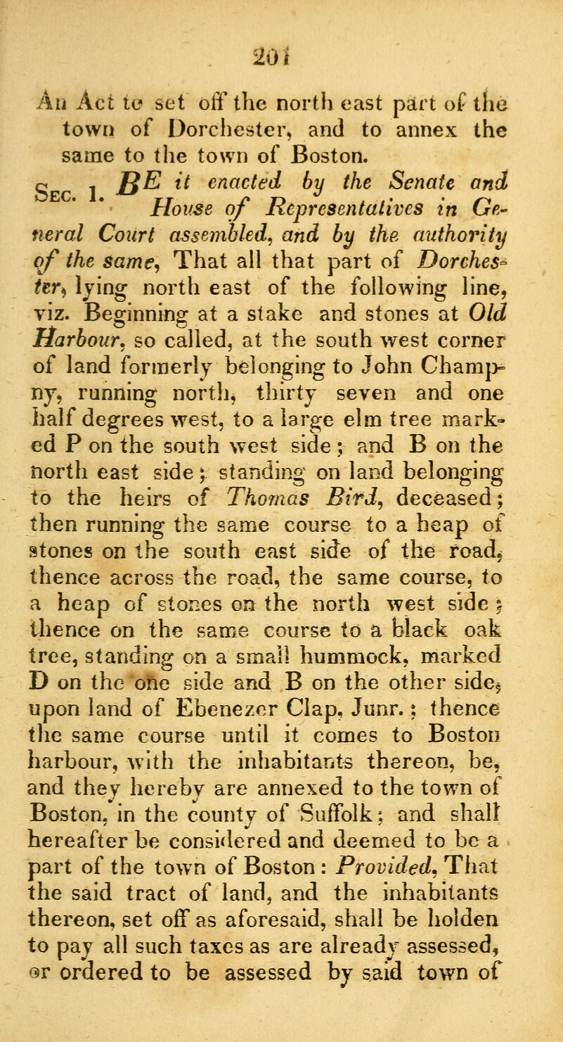 An Act to set off the north east part of the town of Dorchester, and to annex the same to the town of Boston, o , £$E it enacted by the Senate and House of Representatives in Ge- neral Court assembled, and by the authority of the same, That all that part of Dorches- Ur$ lying north east of the following line, viz. Beginning at a stake and stones at Old Harbour, so called, at the south west corner of land formerly belonging to John Champ- ny, running north, thirty seven and one half degrees west, to a large elm tree mark- ed P on the south west side; and B on the north east side; standing on land belonging to the heirs of Thomas Bird, deceased; then running the same course to a heap of stones on the south east side of the road, thence across the road, the same course, to a heap of stones on the north west side ) thence on the same course to a black oak tree, standing on a small hummock, marked D on the one side and B on the other side* upon land of Ebenezer Clap, Junr.: thence the same course until it comes to Boston harbour, with the inhabitants thereon, be, and they hereby are annexed to the town of Boston, in the county of Suffolk; and shall hereafter be considered and deemed to be a part of the town of Boston : Provided, That the said tract of land, and the inhabitants thereon, set off as aforesaid, shall be holden to pay all such taxes as are already assessed, «^r ordered to be assessed by said town of