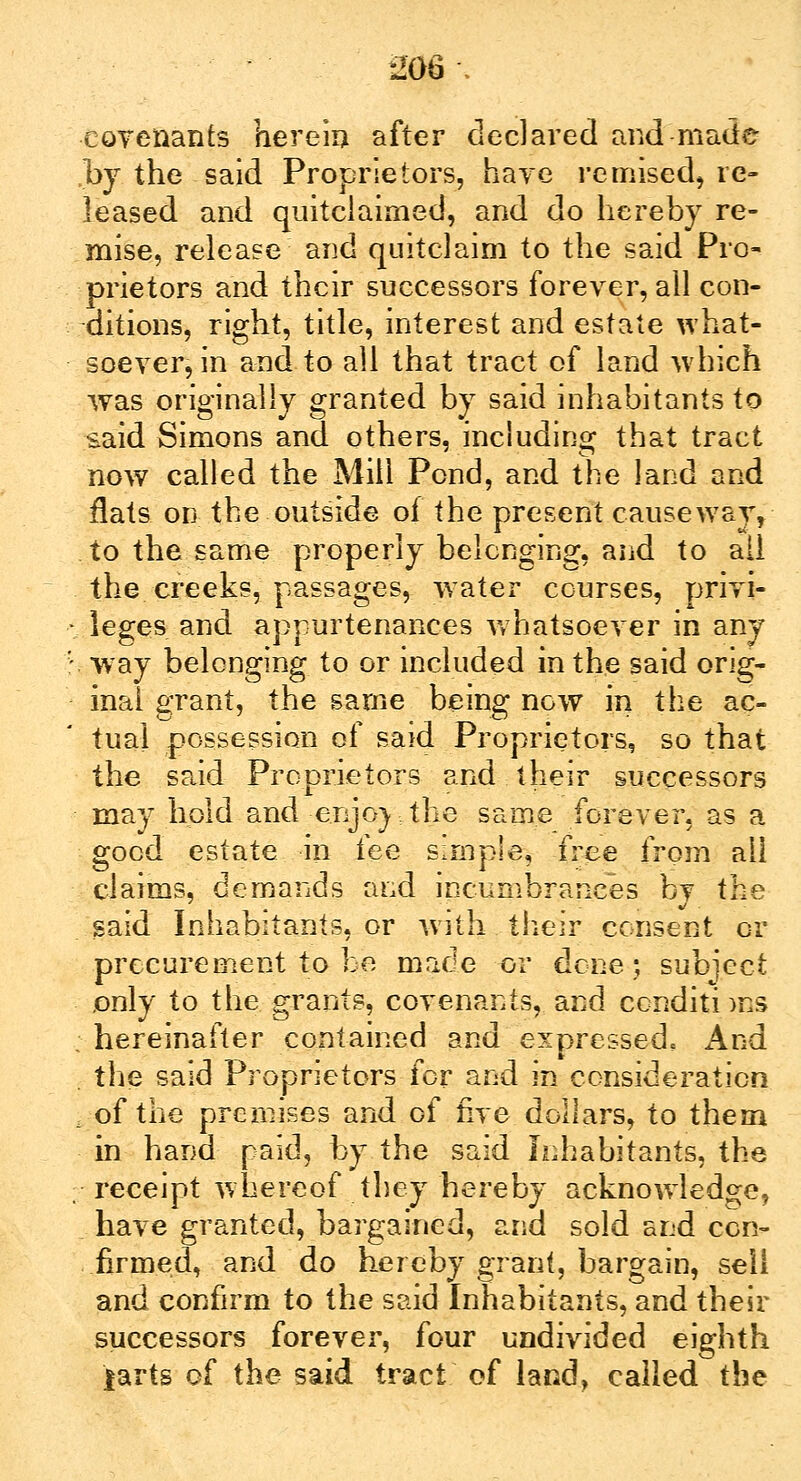 covenants herein after declared and made ,by the said Proprietors, have remised, re- leased and quitclaimed, and do hereby re- mise, release and quitclaim to the said Pro- prietors and their successors forever, ail con- ditions, right, title, interest and estate what- soever, in and to all that tract of land which was originally granted by said inhabitants to said Simons and others, including that tract now called the Mill Pond, and the land and flats on the outside of the present causeway, to the same properly belonging, and to ail the creeks, passages, water courses, privi- leges and appurtenances whatsoever in any way belonging to or included in the said orig- inal grant, the same being now in the ac- tual possession of said Proprietors, so that the said Proprietors and their successors may hold and enjoy: the same forever, as a good estate in fee simple, free from all claims, demands and incumbrances bv the said Inhabitants, or with their consent or procurement to be made or dene; subject only to the grants, covenants, and conditions : hereinafter contained and expressed, And . the said Proprietors for and in consideration i of the premises and of five dollars, to them in hand paid, by the said Inhabitants, the receipt whereof they hereby acknowledge, have granted, bargained, and sold and con™ firmed, and do hereby grant, bargain, sell and confirm to the said Inhabitants, and their successors forever, four undivided eighth larts of the said tract of land, called the