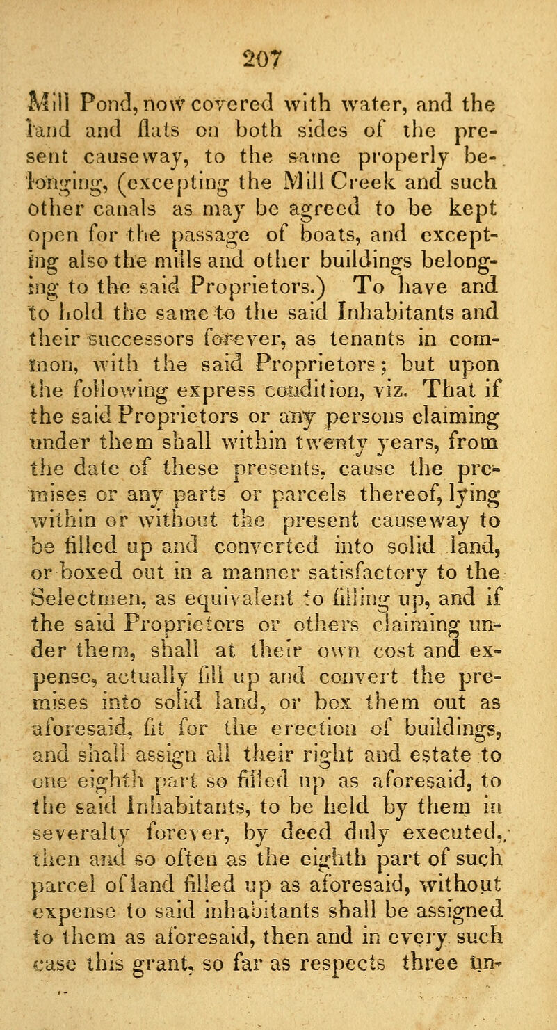 Mill Pond, now covered with water, and the land and flats on both sides of the pre- sent causeway, to the same properly be-. longing, (excepting the Mill Creek and such other canals as may be agreed to be kept open for the passage of boats, and except- ing also the mills and other buildings belong- ing to the said Proprietors.) To have and to hold the same to the said Inhabitants and their successors forever, as tenants in com- mon, with the said Proprietors; but upon the following express condition, viz. That if the said Proprietors or any persons claiming under them shall within twenty years, from the date of these presents, cause the pre- mises or any parts or parcels thereof, lying within or without the present causeway to be filled up and converted into solid land, or boxed out in a manner satisfactory to the Selectmen, as equivalent to filling up, and if the said Proprietors or others claiming un- der them, shall at their own cost and ex- pense, actually fill up and convert the pre- mises into solid land, or box them out as aforesaid, fit for the erection of buildings, and shall assign all their right and estate to one eighth part so filled up as aforesaid, to the said Inhabitants, to be held by them in severalty forever, by deed duly executed,, then and so often as the eighth part of such parcel of land filled up as aforesaid, without expense to said inhabitants shall be assigned to them as aforesaid, then and in every such case this grant so far as respects three tin-