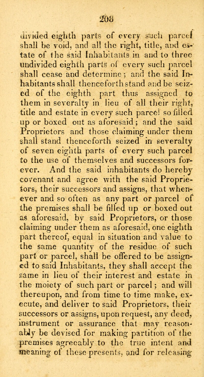 divided eighth parts of every such parcel shall be void, and all the right, title, and es- tate of the said Inhabitants in and to three undivided eighth parts of every such parcel shall cease and determine; and the said In- habitants shall thenceforth stand and be seiz- ed of the eighth part thus assigned to them in severalty in lieu of all their right* title and estate in every such parcel so filled up or boxed out as aforesaid; and the said Proprietors and those claiming under them shall stand thenceforth seized in severalty of seven eighth parts of every such parcel to the use of themselves and successors for- ever. And the said inhabitants do hereby covenant and agree with the said Proprie- tors, their successors and assigns, that when- ever and so often as any part or parcel of the premises shall be filled up or boxed out as aforesaid, by said Proprietors, or those claiming under them as aforesaid, one eighth part thereof, equal in situation and value to the same quantity of the residue of such part or parcel, shall be offered to be assign- ed to said Inhabitants, they shall accept the same in lieu of their interest and estate in the moiety of such part or parcel; and will thereupon, and from time to time make, ex- ecute, and deliver to said Proprietors, their successors or assigns, upon request, any deed, instrument or assurance that may reason- ably be devised for making partition of the premises agreeably to the true intent and meaning of these presents, and for releasing