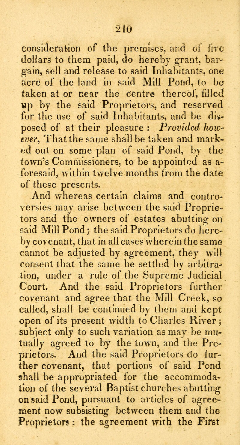 consideration of the premises, and of (ire dollars to them paid, do hereby grant, bar- gain, sell and release to said Inhabitants, one acre of the land in said Mill Pond, to bo taken at or near the centre thereof, filled up by the said Proprietors, and reserved for the use of said Inhabitants, and be dis- posed of at their pleasure : Provided hoiv~ ever. That the same shall be taken and mark- ed out on some plan of said Pond, by the town's Commissioners, to be appointed as a- foresaid3 within twelve months from the date of these presents. And whereas certain claims and contro- versies may arise between the said Proprie- tors and the owners of estates abutting on said Mill Pond; the said Proprietors do here- by covenant, that in all cases wherein the same cannot be adjusted by agreement, they will consent that the same be settled by arbitra- tion, under a rule of the Supreme Judicial Court. And the said Proprietors further covenant and agree that the Mill Creek, so called, shall be continued by them and kept open of its present width to Charles River ; subject only to such variation as may be mu- tually agreed to by the town, and the Pro- prietors. And the said Proprietors do fur- ther covenant, that portions of said Pond shall be appropriated for the accommoda- tion of the several Baptist churches abutting on said Pond, pursuant to articles of agree- ment now subsisting between them and the Proprietors: the agreement with the First