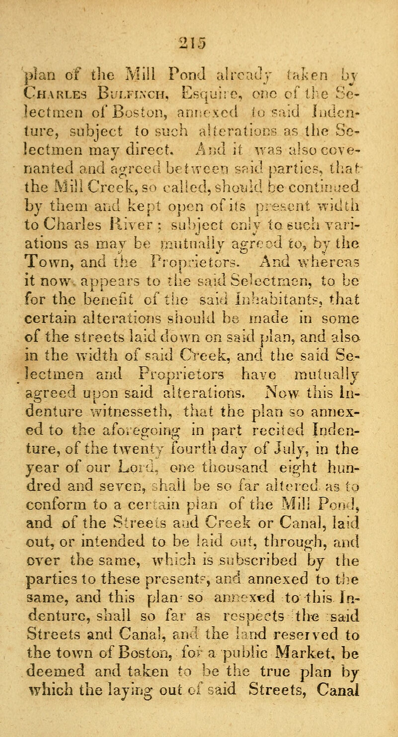 plan of the Mill Pond already (afcen by Charles Bulflnch, Esquire, one of life Se- lectmen of Boston, annexed to said Inden- ture, subject to such alterations as the Se- lectmen may direct. And it was also cove- nanted and agreed between said parties, thaf. the Mill Creek, so called, should be continued by them and kept open of its present width to Charles River: subject only to. such vari- ations as may be mutually agreed to, by the Town, and the Proprietors. And whereas it now. appears to the said Selectmen, to be for the benefit of the said Inhabitants, that certain alterations should be made in some of the streets laid down on said plan, and also in the width of said Creek, and the said Se- lectmen and Proprietors have mutually agreed upon said alterations. Now this In- denture witnesseth, that the plan so annex- ed to the aforegoing in part recited Inden- ture, of the twenty fourth day of July, in the year of our Lord, one thousand eight hun- dred and seven* shall be so far altered as to conform to a certain plan of the Mill Pond, and of the Streets aad Creek or Canal, laid out, or intended to be laid out, through, and over the same, which is subscribed by the parties to these presents, and annexed to the same, and this plan'- so annexed to this In- denture, shall so far as respects the said Streets and Canal, and the land reserved to the town of Boston, for a public Market, be deemed and taken to be the true plan by which the laying out of said Streets, Canal