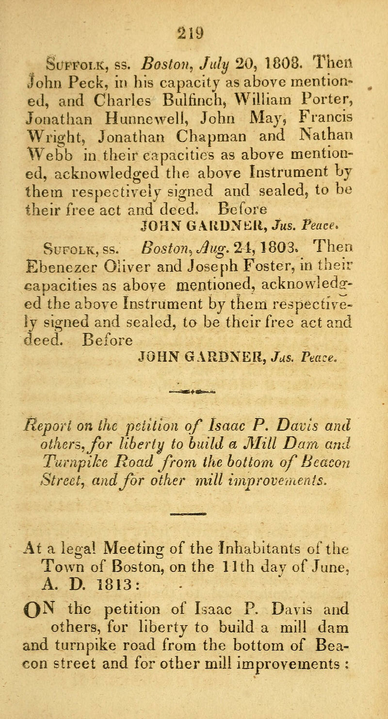 Suffolk, ss. Boston, July 20, 1808. Then John Peck, in his capacity as above mention- ed, and Charles Bulfinch, William Porter, Jonathan Hunnewell, John May, Francis Wright, Jonathan Chapman and Nathan Webb in their capacities as above mention- ed, acknowledged the above Instrument by them respectively signed and sealed, to be their free act and deed. Before JOHN GARDNER, Jus. Peace. Sufolk, ss. Boston, Jug. 24,1803.\ Then Ebenezer Oliver and Joseph Foster, in their capacities as above mentioned, acknowledg- ed the above Instrument by them respective- ly signed and sealed, to be their fveo act and deed. Before JOHN GARDNER, Jus. Peace. Report on the petition of Isaac P. Davis and others, for liberty to build a Mill Dam and Turnpike Road from the bottom of Beacon Street, and for other mill improvements. At a legal Meeting of the Inhabitants of the Town of Boston, on the 11 th dav of June, A. D. 1813: 0N the petition of Isaac P. Davis and others, for liberty to build a mill dam and turnpike road from the bottom of Bea- con street and for other mill improvements :