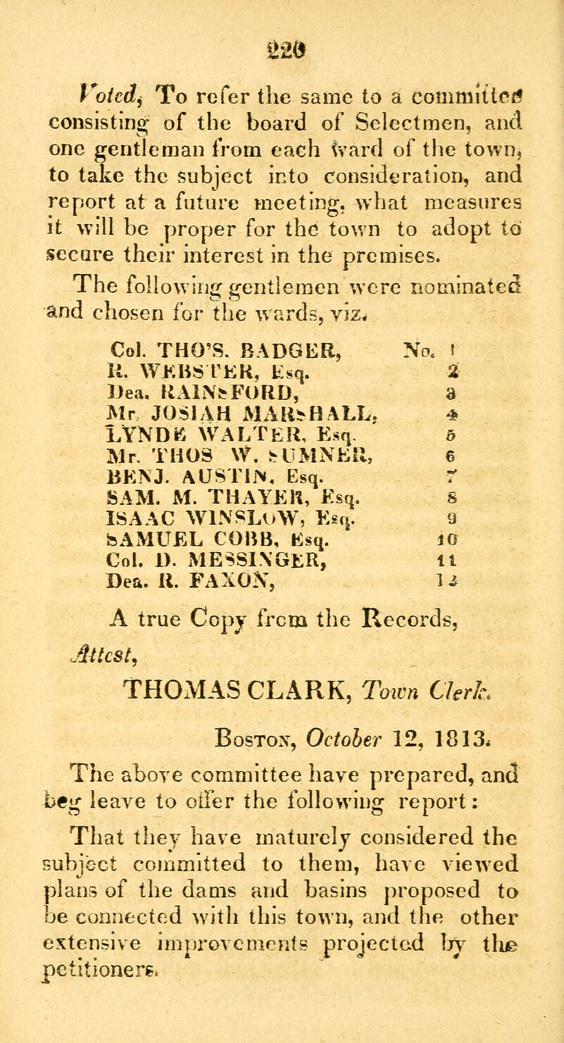 £2d Votedi To refer the same to a committed consisting of the board of Selectmen, and one gentleman from each ward of the town, to take the subject into consideration, and report at a future meeting, what measures it will be proper for the town to adopt to secure their interest in the premises. The following gentlemen were nominated and chosen for the wards, viz* Col. THO'S. BADGER, No, I II. WEBSTER, Esq. % Ilea. KAlNtFORD, 3 Mr JOS1AH MARSHALL. 4 LYNDB WALTER, Esq. b Mr. THUS \V. bUMNER, 6 BENJ. AUSTIN, Esq. ? SAM. M. THAYER, Esq. S ISAAC WINSLuW, Esq. 9 SAMUEL COBB, Esq. 40 Col. D. MESSENGER, It Dea. R. FAXON, U A true Copy from the Records, Attest, THOMAS CLARK, Town Clerk* Boston, October 12, 1813* The above committee have prepared, and beg leave to otFer the following report; That they have maturely considered the subject committed to them, have viewed plans of the dams and basins proposed to be connected with this town, and the other extensive improvements projected by the petitioners,