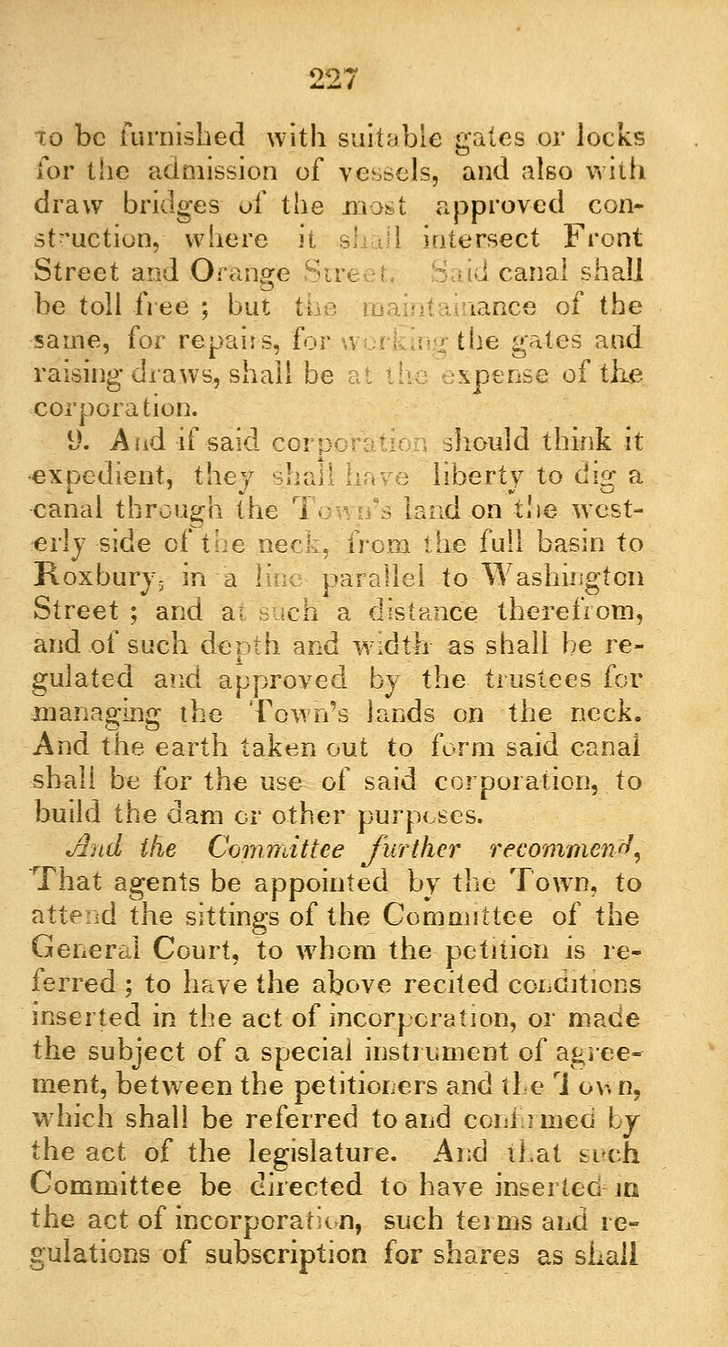 to be furnished with suitable gales or locks for tiic admission of vessels, and also with draw bridges of the most approved con- struction, where it s; til intersect Front Street and Orange Strc d canal shall be toll free ; but the maintainance of the same, for repairs, for \\ the gates and raising draws, shall be \pense of the corporation. 9. And if said corp sliould think it expedient, they shall have liberty to dig a canal through the T\ • land on the west- erly side of the neck, from the full basin to Roxbury- in a I'ai^ parallel to Washington Street ; and at such a distance therefrom, and of such depth and width as shall be re- gulated and approved by the trustees for managing the Town's lands on the neck. And the earth taken out to form said canal shall be for the use of said corporation, to build the dam or other purposes. And the Committee further recommend, That agents be appointed by the Town, to attend the sittings of the Committee of the General Court, to whom the petition is re- ferred ; to have the above recited conditions inserted in the act of incorporation, or made the subject of a special instrument of agree- ment, between the petitioners and the rJ ov. n, which shall be referred to and coniuned by the act of the legislature. And that £i<eh Committee be directed to have inserted in the act of incorporation, such teims and re- gulations of subscription for shares as shall