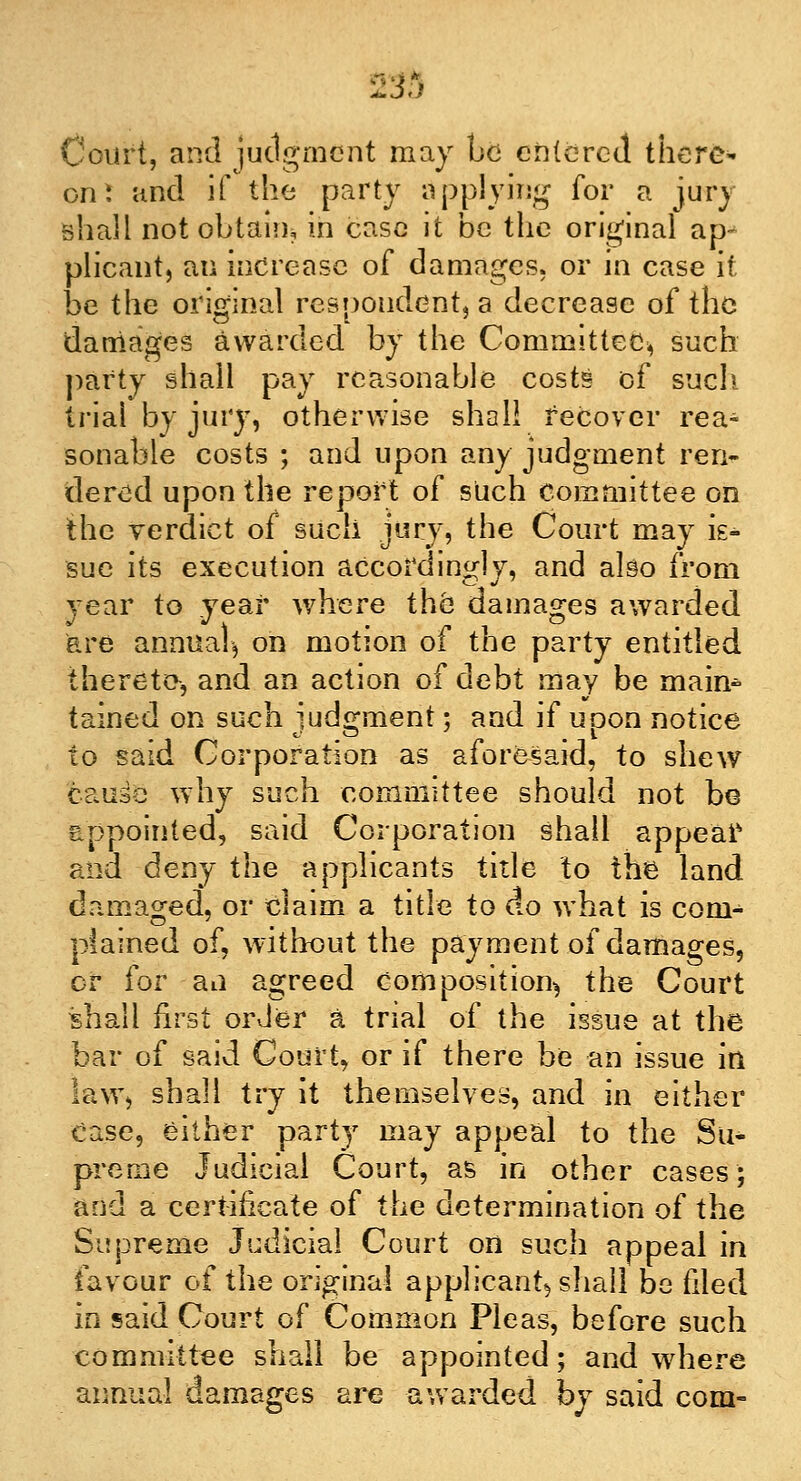 233 Court, and judgment may be entered there* on! and if the party applying for a jury shall not obtain, in case it be the original ap^ plicant, an increase of damages, or in case it be the original respondentia decrease of the damages awarded by the Committee, such party shall pay reasonable costs of such trial by jury, otherwise shall recover rea- sonable costs ; and upon any judgment ren- dered upon the report of such committee on the verdict of such jury, the Court may is- sue its execution accordingly, and also from year to year where the damages awarded are annual, on motion of the party entitled thereto, and an action of debt may be main- tained on such iudo-ment; and if uoon notice to said Corporation as aforesaid, to shew cause why such committee should not be appointed, said Corporation shall appeal' and deny the applicants title to the land damaged, or claim a title to do what is coni- piained of, without the payment of damages, cr for an agreed composition^ the Court shall first order a trial of the issue at the bar of said Court, or if there be an issue ill law, shall try it themselves, and in either Case, either party may appeal to the Su- preme Judicial Court, as in other cases; and a certificate of the determination of the Supreme Judicial Court on such appeal in favour of the original applicant^ shall be filed in said Court of Common Pleas, before such committee shall be appointed; and where annual damages are awarded by said com-