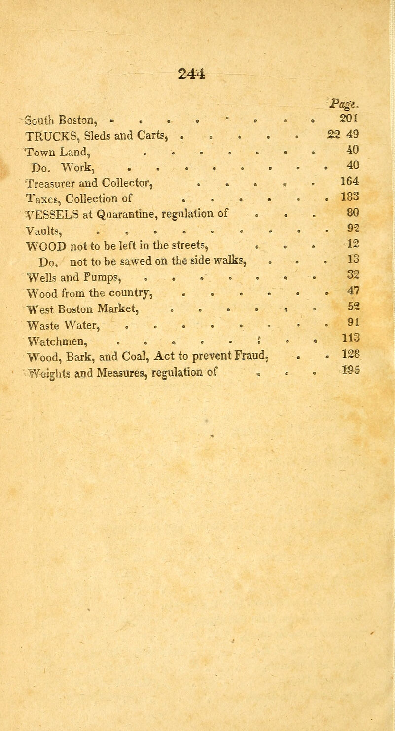 South Boston, - TRUCKS, Sleds and Carts, . . Town Land, .... Do, Work, Treasurer and Collector, Taxes, Collection of ... VESSELS at Quarantine, regulation of Vaults, WOOD not to be left in the streets, Do. not to be sawed on the side walks, Wells and Pumps, . . Wood from the country, West Boston Market, Waste Water, Watchmen, . . . • Wood, Bark, and Coal, Act to prevent Fraud Weights and Measures, regulation of Page. 201 22 49 40 40 164 183 80 92 12 13 32 47 52 91 113 128 me