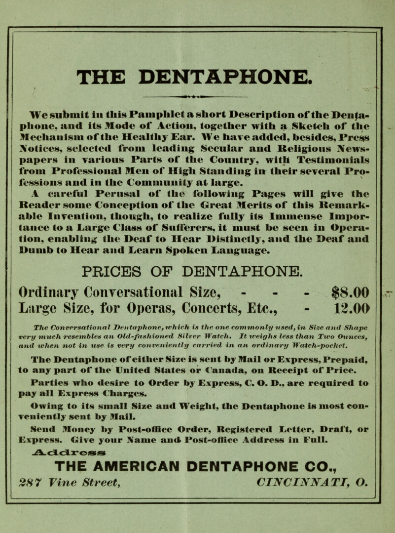 We submit in this Pamphlet a short Description of the Denta- phone, and its Mode of Action, together with a Sketch of the Mechanism of the Healthy Ear. We have added, besides, Press Notices, selected from leading Secular and Religious News- papers in various Parts of the Country, with Testimonials from Professional Men of High Standing in their several Pro- fessions and in the Community at large. A careful Perusal of the following Pages will give the Reader some Conception of the Great Merits of this Remark- able Invention, though, to realize fully its Immense Impor- tance to a 'Large Class of Sufferers, it must he seen in Opera- tion, enabling the Deaf to Hear Distinctly, aud the Deaf and Dumb to Hear and Learn Spoken Language* PRICES OF DENTAPHONE. Ordinary Conversational Size, - - - $8.00 Large Size, for Operas, Concerts, Etc., - 12.00 The Conversational Dentaphone, which is the one commonly used, in Size and Shape very much resembles an Old-fashioned Silver Watch. It weighs less than Two Ounces, and when not in use is very conveniently carried in an ordinary Watch-pocket. The Dentaphone of either Size is sent by mail or Express, Prepaid, to any part of the United States or Canada, on Receipt of Price. Parties who desire to Order by Express, C. O. I>., are required to pay all Express Charges. Owing to its small Size and Weight, the Dentaphone is most con- veniently sent by Mail. Send Money by Post-office Order, Registered Letter, Draft, or Express. Give yonr Name and Post-office Address in Full. -A. d. dross THE AMERICAN DENTAPHONE CO., 2S7 Vine Street, CINCINNATI, O.