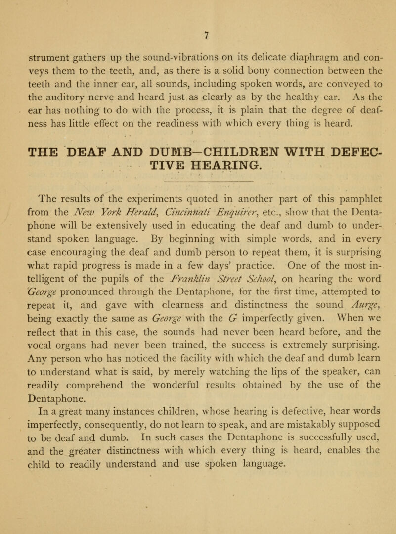strument gathers up the sound-vibrations on its delicate diaphragm and con- veys them to the teeth, and, as there is a solid bony connection between the teeth and the inner ear, all sounds, including spoken words, are conveyed to the auditory nerve and heard just as clearly as by the healthy ear. As the ear has nothing to do with the process, it is plain that the degree of deaf- ness has little effect on the readiness with which every thing is heard. THE DEAF AND DUMB-CHILDREN WITH DEFEC- TIVE HEARING. The results of the experiments quoted in another part of this pamphlet from the New York Herald, Cincinnati Enquirer, etc., show that the Denta- phone will be extensively used in educating the deaf and dumb to under- stand spoken language. By beginning with simple words, and in every case encouraging the deaf and dumb person to repeat them, it is surprising what rapid progress is made in a few days' practice. One of the most in- telligent of the pupils of the Franklin Street School, on hearing the word 'George pronounced through the Dentaphone, for the first time, attempted to repeat it, and gave with clearness and distinctness the sound Aurge, being exactly the same as George with the G imperfectly given. When we reflect that in this case, the sounds had never been heard before, and the vocal organs had never been trained, the success is extremely surprising. Any person who has noticed the facility with which the deaf and dumb learn to understand what is said, by merely watching the lips of the speaker, can readily comprehend the wonderful results obtained by the use of the Dentaphone. In a great many instances children, whose hearing is defective, hear words imperfectly, consequently, do not learn to speak, and are mistakably supposed to be deaf and dumb. In such cases the Dentaphone is successfully used, and the greater distinctness with which every thing is heard, enables the child to readily understand and use spoken language.
