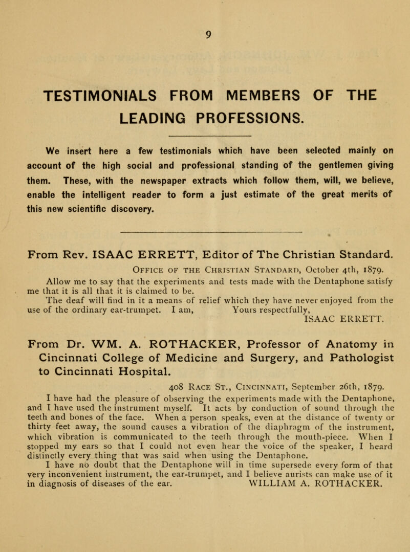 TESTIMONIALS FROM MEMBERS OF THE LEADING PROFESSIONS. We insert here a few testimonials which have been selected mainly on account of the high social and professional standing of the gentlemen giving them. These, with the newspaper extracts which follow them, will, we believe, enable the Intelligent reader to form a just estimate of the great merits of this new scientific discovery. From Rev. ISAAC ERRETT, Editor of The Christian Standard. Office of the Christian Standard, October 4th, 1879. Allow me to say that the experiments and tests made with the Dentaphone satisfy me that it is all that it is claimed to be. The deaf will find in it a means of relief which they have never enjoyed from the use of the ordinary ear-trumpet. I am, Yours respectfully, ISAAC ERRETT. From Dr. WM. A. ROTHACKER, Professor of Anatomy in Cincinnati College of Medicine and Surgery, and Pathologist to Cincinnati Hospital. 408 Race St., Cincinnati, September 26th, 1879. I have had the pleasure of observing the experiments made with the Dentaphone, and I have used the instrument myself. It acts by conduction of sound through the teeth and bones of the face. When a person speaks, even at the distance of twenty or thirty feet away, the sound causes a vibration of the diaphragm of the instrument, which vibration is communicated to the teeth through the mouth-piece. When I stopped my ears so that I could not even hear the voice of the speaker, I heard distinctly every thing that was said when using the Dentaphone. I have no doubt that the Dentaphone will in time supersede every form of that very inconvenient instrument, the ear-trumpet, and I believe aurists can make use of it in diagnosis of diseases of the ear. WILLIAM A. ROTHACKER.