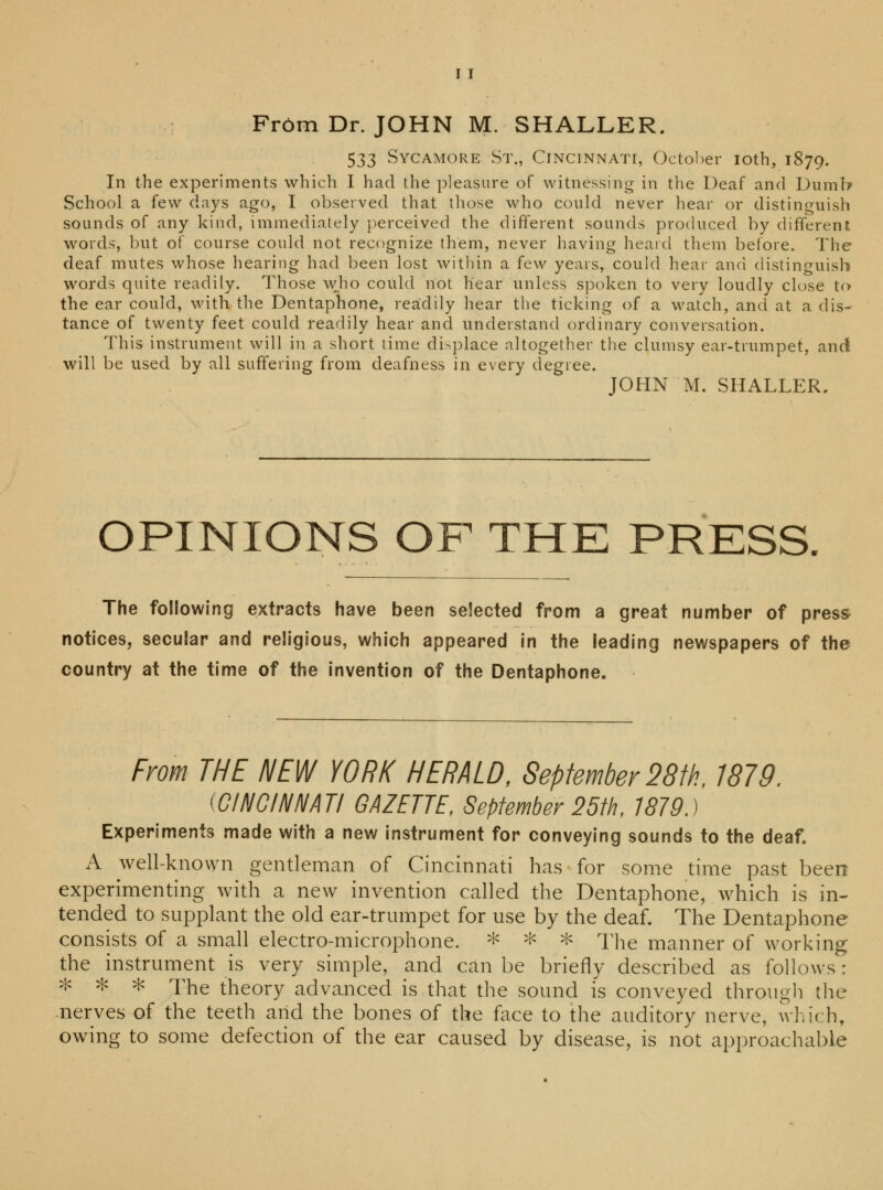 Fr6m Dr. JOHN M. SHALLER. 533 Sycamore St., Cincinnati, October ioth, 1879. In the experiments which I had the pleasure of witnessing in the Deaf and Dumb School a few days ago, I observed that those who could never hear or distinguish sounds of any kind, immediately perceived the different sounds produced by different words, but of course could not recognize them, never having heard them before. The deaf mutes whose hearing had been lost within a few years, could hear and distinguish words quite readily. Those who could not hear unless spoken to very loudly close to the ear could, with the Dentaphone, readily hear the ticking of a watch, and at a dis- tance of twenty feet could readily hear and understand ordinary conversation. This instrument will in a short time displace altogether the clumsy ear-trumpet, and will be used by all suffering from deafness in every degree. JOHN M. SHALLER. OPINIONS OF THE PRESS. The following extracts have been selected from a great number of press notices, secular and religious, which appeared in the leading newspapers of the country at the time of the invention of the Dentaphone. From THE NEW YORK HERALD, September 28th, 1879. (CINCINNATI GAZETTE, September 25th, 1879.) Experiments made with a new instrument for conveying sounds to the deaf. A well-known gentleman of Cincinnati has for some time past been experimenting with a new invention called the Dentaphone, which is in- tended to supplant the old ear-trumpet for use by the deaf. The Dentaphone consists of a small electro-microphone. * * * The manner of working the instrument is very simple, and can be briefly described as follows: * - * * xhe theory advanced is that the sound is conveyed through the .nerves of the teeth and the bones of the face to the auditory nerve, which, owing to some defection of the ear caused by disease, is not approachable