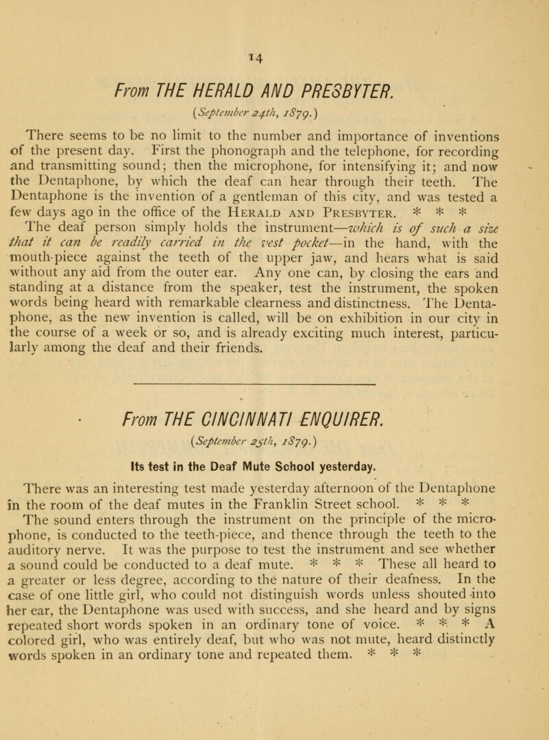 From THE HERALD AND PRESBYTER. {September 24th, 1879.) There seems to be no limit to the number and importance of inventions of the present day. First the phonograph and the telephone, for recording and transmitting sound; then the microphone, for intensifying it; and now the Dentaphone, by which the deaf can hear through their teeth. The Dentaphone is the invention of a gentleman of this city, and was tested a few days ago in the office of the Herald and Presbyter. * * * The deaf person simply holds the instrument—which is of such a size that it can be readily carried in the vest pocket—in the hand, with the mouth-piece against the teeth of the upper jaw, and hears what is said without any aid from the outer ear. Any one can, by closing the ears and standing at a distance from the speaker, test the instrument, the spoken words being heard with remarkable clearness and distinctness. The Denta- phone, as the new invention is called, will be on exhibition in our city in the course of a week or so, and is already exciting much interest, particu- larly among the deaf and their friends. From THE CINCINNATI ENQUIRER. (September 23th, 1879.) Its test in the Deaf Mute School yesterday. There was an interesting test made yesterday afternoon of the Dentaphone in the room of the deaf mutes in the Franklin Street school. * * * The sound enters through the instrument on the principle of the micro- phone, is conducted to the teeth-piece, and thence through the teeth to the auditory nerve. It was the purpose to test the instrument and see whether a sound could be conducted to a deaf mute. * * * These all heard to a greater or less degree, according to the nature of their deafness. In the case of one little girl, who could not distinguish words unless shouted into her ear, the Dentaphone was used with success, and she heard and by signs repeated short words spoken in an ordinary tone of voice. * *- * A colored girl, who was entirely deaf, but who was not mute, heard distinctly words spoken in an ordinary tone and repeated them. * * *