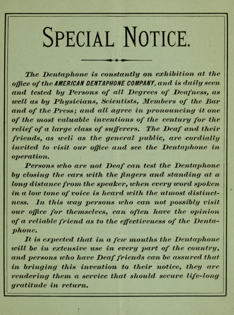 Special Notice. ^ ♦ The Dentaphone is constantly on exhibition at the office of the AMERICAN DENTAPHONE COMPANY, and is daily seen and tested by Persons of all Degrees of Deafness, as well as by Physicians, Scientists, Members of the Bar and of the Press; and all agree in pronouncing it one of the niost valuable inventions of the century for the relief of a large class of sufferers. The Deaf and their friends, as well as the general public, are cordially invited to visit our office and see the Dentaphone in ojteration. Persons who are not Deaf can test the Dentaphone by closing the ears with the fingers and standing at a long distance from the speaker, when every word spoken in a low tone of voice is heard with the utmost distinct- ness. In this way persons who can not possibly visit our office for themselves, can often have the opinion of a reliable friend as to the effectiveness of the Denta- phone. It is expected that in a few months the Dentaphone will be in extensive use in every part of the country, and persons who have Deaf friends can be assured that in bringing this invention to their notice, they are rendering them a service that should secure life-long gratitude in return.