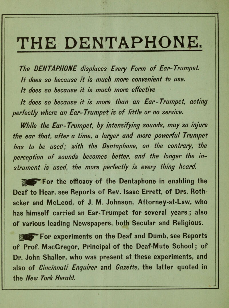 The DENTAPHONE displaces Every Form of Ear-Trumpet. It does so because it is much more convenient to use. It does so because it is much more effective It does so because it is more than an Ear-Trumpet, acting perfectly where an Ear-Trumpet is of little or no service. While the Ear-Trumpet, by intensifying sounds, may so injure the ear that, after a time, a larger and more powerful Trumpet has to be used; with the Dentaphone, on the contrary, the perception of sounds becomes better, and the longer the in- strument is used, the more perfectly is every thing heard. U^TTor the efficacy of the Dentaphone in enabling the Deaf to Hear, see Reports of Rev. Isaac Errett, of Drs. Roth- acker and McLeod, of J. M. Johnson, Attorney-at-Law, who has himself carried an Ear-Trumpet for several years; also of various leading Newspapers, both Secular and Religious. IPjrTor experiments on the Deaf and Dumb, see Reports of Prof. MacGregor, Principal of the Deaf-Mute School; of Dr. John Shaller, who was present at these experiments, and also of Cincinnati Enquirer and Gazette, the latter quoted in the New York Herald.