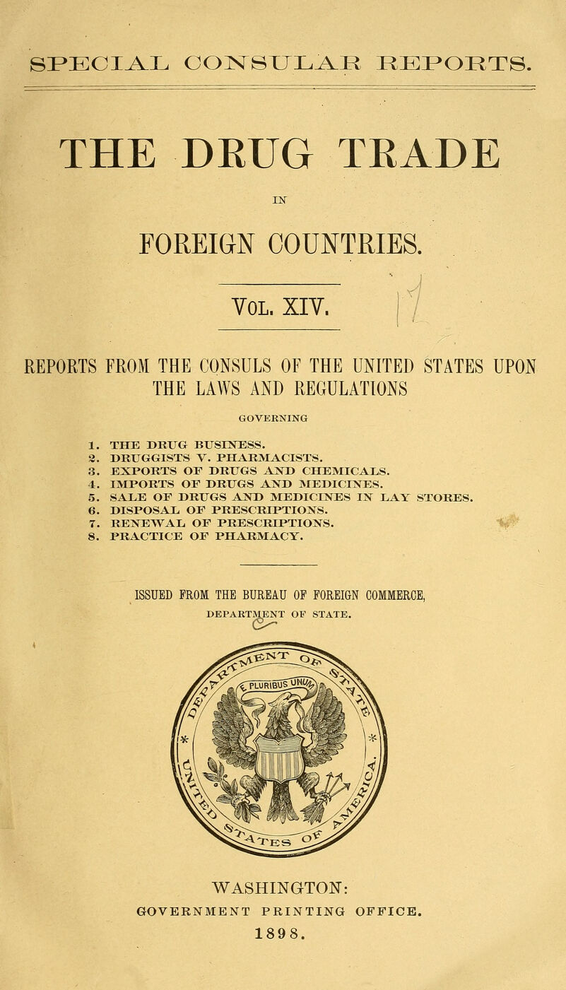 SP»ECI^L OON^SXJL^R REPORTS. THE DEUG TEADE FOREIGN COUNTRIES. Vol. XIV. REPORTS FROM THE CONSULS OF THE UNITED STATES UPON THE LAWS AND REGULATIONS GOVERNING THE DRUG BUSrSTESS. DRUGGISTS V. PHARMACISTS, 3. EXPORTS OF DRUGS AJSTD CHEMICALS. 4. IMPORTS OP DRUGS AND MEDICINES. 5. SALE OF DRUGS AND MEDICINES IN LAY STORES. 6. DISPOSAL OF PRESCRIPTIONS. 7. RENEWAL OF PRESCRIPTIONS. 8. PRACTICE OF PHARMACY. 1. 2. ISSUED FROM THE BUREAU OF FOREIGN COMMERCE, DEPARTMENT OF STATE. WASHINGTON: GOVERNMENT PRINTING OFFICE. 1898.